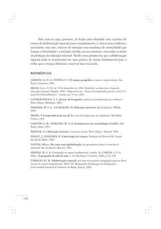 116
Não trata-se aqui, portanto, de forjar uma afinidade com a prática de
ensino da alfabetização espacial, pura e simplesmente, e criticar seus criadores e
inovadores, mas sim, trata-se de enxergar uma mudança de mentalidade que
busque a diversidade e a inclusão escolar, em sua inteireza e em todos os níveis
de produção da educação nacional. Tendo como perspectiva que a alfabetização
espacial pode se transformar em uma prática de ensino fundamental para a
trilha que a criança deficiente visual vai fazer na escola.
REFERÊNCIAS
ALMEIDA, R. D. de; PASSINI, E. Y. O espaço geográfico: ensino e representação. São
Paulo: Contexto, 1989.
BRASIL. Lei n. 9.394, de 20 de dezembro de 1996. Estabelece as diretrizes e bases da
educação nacional. Brasília, 1996. Disponível em: <http://www.planalto.gov.br/ ccivil_03/
Leis/ L9394.htm#art92>. Acesso em: 15 set. 2007.
CASTROGIOVANI, A. C. Ensino de Geografia: práticas e textualizações no cotidiano.
Porto Alegre: Mediação, 2002.
FERREIRA, M. E. C.; GUIMARÃES, M. Educação inclusiva. Rio de Janeiro: DP&A,
2003.
FREIRE, P. A importância do ato de ler: em três artigos que se completam. São Paulo:
Cortez, 1995.
LAKATOS, E. M.; MARCONI, M. de A. Fundamentos de metodologia cientifica. São
Paulo: Atlas, 1993.
MITTLER, P. J. Educação inclusiva: contextos sociais. Porto Alegre: Artmed, 2003.
PIAGET, J.; INHELDER, B. A psicologia da criança. Tradução de Octavio M. Cajado.
São Paulo: Difel, 1968.
SANTOS, Milton. Por uma outra globalização: do pensamento único à consciência
universal. Rio de Janeiro: Record, 2005.
SIMIELLI, M. E. R. Cartografia no ensino fundamental e médio. In: CARLOS, A. F. A.
(Org.). A geografia na sala de aula. 2. ed. São Paulo: Contexto, 2005, p. 92-108.
TORREÃO SÁ, M. Alfabetização espacial: por uma nova prática pedagógica para as séries
iniciais do ensino fundamental. 2004. 65f. Monografia (Graduação em Pedagogia) –
Universidade Estadual do Sudoeste da Bahia, Jequié, 2004.
 