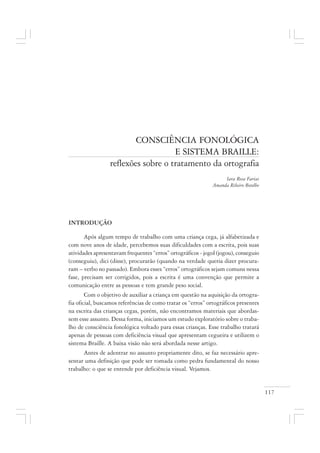 117
CONSCIÊNCIA FONOLÓGICA
E SISTEMA BRAILLE:
reflexões sobre o tratamento da ortografia
Iara Rosa Farias
Amanda Ribeiro Botelho
INTRODUÇÃO
Após algum tempo de trabalho com uma criança cega, já alfabetizada e
com nove anos de idade, percebemos suas dificuldades com a escrita, pois suas
atividades apresentavam frequentes “erros” ortográficos - jogol (jogou), conseguio
(conseguiu), dici (disse), procurarão (quando na verdade queria dizer procura-
ram – verbo no passado). Embora esses “erros” ortográficos sejam comuns nessa
fase, precisam ser corrigidos, pois a escrita é uma convenção que permite a
comunicação entre as pessoas e tem grande peso social.
Com o objetivo de auxiliar a criança em questão na aquisição da ortogra-
fia oficial, buscamos referências de como tratar os “erros” ortográficos presentes
na escrita das crianças cegas, porém, não encontramos materiais que abordas-
sem esse assunto. Dessa forma, iniciamos um estudo exploratório sobre o traba-
lho de consciência fonológica voltado para essas crianças. Esse trabalho tratará
apenas de pessoas com deficiência visual que apresentam cegueira e utilizem o
sistema Braille. A baixa visão não será abordada nesse artigo.
Antes de adentrar no assunto propriamente dito, se faz necessário apre-
sentar uma definição que pode ser tomada como pedra fundamental do nosso
trabalho: o que se entende por deficiência visual. Vejamos.
 