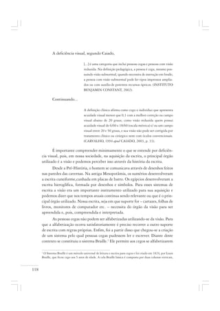 118
A deficiência visual, segundo Caiado,
[...] é uma categoria que inclui pessoas cegas e pessoas com visão
reduzida. Na definição pedagógica, a pessoa é cega, mesmo pos-
suindo visão subnormal, quando necessita de instrução em braile;
a pessoa com visão subnormal pode ler tipos impressos amplia-
dos ou com auxílio de potentes recursos ópticos. (INSTITUTO
BENJAMIN CONSTANT, 2002).
Continuando...
A definição clínica afirma como cego o indivíduo que apresenta
acuidade visual menor que 0,1 com a melhor correção ou campo
visual abaixo de 20 graus; como visão reduzida quem possui
acuidade visual de 6/60 e 18/60 (escala métrica) e/ ou um campo
visual entre 20 e 50 graus, e sua visão não pode ser corrigida por
tratamento clínico ou cirúrgico nem com óculos convencionais.
(CARVALHO, 1994 apud CAIADO, 2003, p. 33).
É importante compreender minimamente o que se entende por deficiên-
cia visual, pois, em nossa sociedade, na aquisição da escrita, o principal órgão
utilizado é a visão e podemos perceber isso através da história da escrita.
Desde a Pré-História, o homem se comunicava através de desenhos feitos
nas paredes das cavernas. Na antiga Mesopotâmia, os sumérios desenvolveram
a escrita cuneiforme,cunhada em placas de barro. Os egípcios desenvolveram a
escrita hieroglífica, formada por desenhos e símbolos. Para esses sistemas de
escrita a visão era um importante instrumento utilizado para sua aquisição e
podemos dizer que nos tempos atuais continua sendo relevante ou que é o prin-
cipal órgão utilizado. Nossa escrita, seja em que suporte for – cartazes, folhas de
livros, monitores de computador etc. – necessita do órgão da visão para ser
apreendida e, pois, compreendida e interpretada.
As pessoas cegas não podem ser alfabetizadas utilizando-se da visão. Para
que a alfabetização ocorra satisfatoriamente é preciso recorrer a outro suporte
de escrita com regras próprias. Enfim, foi a partir disso que chegou-se a criação
de um sistema pelo qual pessoas cegas pudessem ler e escrever. Diante deste
contexto se constituiu o sistema Braille.1
Ele permite aos cegos se alfabetizarem
1
O Sistema Braille é um método universal de leitura e escrita para cegos e foi criado em 1824, por Louis
Braille, que ficou cego aos 5 anos de idade. A cela Braille básica é composta por duas colunas verticais,
 