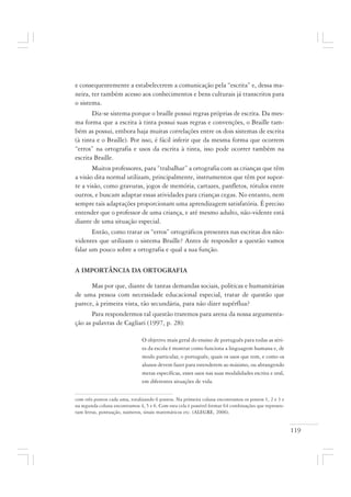 119
e consequentemente a estabelecerem a comunicação pela “escrita” e, dessa ma-
neira, ter também acesso aos conhecimentos e bens culturais já transcritos para
o sistema.
Diz-se sistema porque o braille possui regras próprias de escrita. Da mes-
ma forma que a escrita à tinta possui suas regras e convenções, o Braille tam-
bém as possui, embora haja muitas correlações entre os dois sistemas de escrita
(à tinta e o Braille). Por isso, é fácil inferir que da mesma forma que ocorrem
“erros” na ortografia e usos da escrita à tinta, isso pode ocorrer também na
escrita Braille.
Muitos professores, para “trabalhar” a ortografia com as crianças que têm
a visão dita normal utilizam, principalmente, instrumentos que têm por supor-
te a visão, como gravuras, jogos de memória, cartazes, panfletos, rótulos entre
outros, e buscam adaptar essas atividades para crianças cegas. No entanto, nem
sempre tais adaptações proporcionam uma aprendizagem satisfatória. É preciso
entender que o professor de uma criança, e até mesmo adulto, não-vidente está
diante de uma situação especial.
Então, como tratar os “erros” ortográficos presentes nas escritas dos não-
videntes que utilizam o sistema Braille? Antes de responder a questão vamos
falar um pouco sobre a ortografia e qual a sua função.
A IMPORTÂNCIA DA ORTOGRAFIA
Mas por que, diante de tantas demandas sociais, políticas e humanitárias
de uma pessoa com necessidade educacional especial, tratar de questão que
parece, à primeira vista, tão secundária, para não dizer supérflua?
Para respondermos tal questão traremos para arena da nossa argumenta-
ção as palavras de Cagliari (1997, p. 28):
O objetivo mais geral do ensino de português para todas as séri-
es da escola é mostrar como funciona a linguagem humana e, de
modo particular, o português; quais os usos que tem, e como os
alunos devem fazer para estenderem ao máximo, ou abrangendo
metas específicas, esses usos nas suas modalidades escrita e oral,
em diferentes situações de vida.
com três pontos cada uma, totalizando 6 pontos. Na primeira coluna encontramos os pontos 1, 2 e 3 e
na segunda coluna encontramos 4, 5 e 6. Com esta cela é possível formar 64 combinações que represen-
tam letras, pontuação, números, sinais matemáticos etc. (ALEGRE, 2006).
 