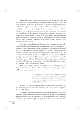 120
Além disso, outra razão igualmente relevante é que boa parte dos
bens culturais da humanidade se encontra guardado pela escrita. Tendo isso
claro, podemos dizer que a escrita tanto é um meio de armazenamento de
conhecimentos produzidos pelas sociedades e diferentes culturas, como tam-
bém pode ser um meio de ocultação desses mesmos conhecimentos. Dessa
forma, se ater às questões imanentes da escrita, suas regras e convenções,
por exemplo, é uma forma de oferecer ao aluno mais uma forma de se ex-
pressar e de ser entendido e, como já dito, ter acesso aos bens culturais
armazenados que se utilizaram da escrita. Além disso, a escrita tem grande
peso na nossa sociedade e assim se faz necessário escrever segundo a con-
venção ortográfica oficial.
O professor que trabalha especificamente com a língua portuguesa (edu-
cação infantil e ensino fundamental) precisa deixar claro para seus alunos e,
inclusive deve ter claro para si, o objetivo mais geral do ensino das regras gra-
maticais e ortográficas da linguagem escrita. Ao se ater a tais questões se faz
necessário observar que as pessoas já falam português, desde muito cedo, e que
as crianças analisam a fala, com muita competência e as suas escritas refletem a
percepção que têm da fala. Além disso, é preciso considerar as variedades
linguísticas na modalidade oral. Enfim, antes de se ater às regras ortográficas, é
necessário refletir sobre as características e particularidades da língua portugue-
sa e respeitar o saber constituído dos alunos.
Ao ver, por exemplo, uma criança escrever “disi” (disse) o professor não
deve considerar um erro absurdo. Pelo contrário, a criança mostra que analisou
a fala antes de escrever, ou seja,
está transpondo para o domínio da escrita algo que reflete sua
percepção da fala. Isto é, a criança escreveu a palavra não segun-
do sua forma ortográfica, mas segundo o modo como ela pro-
nuncia. Em outras palavras, fez uma transcrição fonética.
(CAGLIARI, 1997, p. 30).
A escola e os professores precisam ter cuidado para que seus alunos não
percam essa capacidade, ao tomar como base para tudo, a escrita ortográfica.
(CAGLIARI, 1997)
O que fazer então? Os professores devem mostrar aos alunos a função da
ortografia, e não simplesmente considerar erradas as escritas fora desse padrão.
É preciso explicar o grau de importância da ortografia na sociedade. Interessan-
te observar que somente as preocupações com normas não bastam para uma
 