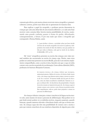 121
comunicação efetiva, pois muitos alunos escrevem textos ortográfica e gramati-
calmente corretos, porém suas ideias não se apresentam de maneira clara.
Para explicar o papel da ortografia, o professor precisa demonstrar às
crianças que cada uma delas fala de uma maneira diferente e, se cada uma fosse
escrever como costuma falar, haveria muitas possibilidades de escrita, ocasio-
nando uma grande confusão quanto à forma de grafar, dificultando,
consequentemente, a leitura. É por essa razão que existe a ortografia que
corresponde à Norma Padrão, assim
[...] para facilitar a leitura, a sociedade achou por bem decidir
em favor de um modo ortográfico de escrever as palavras, inde-
pendente dos modos de falar dos dialetos, mas que pudesse ser
lido por todos os falantes, cada qual ao modo de seu dialeto.
(CAGLIARI, 1997, p 32).
Os “erros” ortográficos presentes na escrita das crianças com visão nor-
mal também são encontrados na escrita da criança cega. Porém, esses erros
podem ser ainda mais presentes na escrita Braille, pois não é um sistema ampla-
mente compartilhado, como a escrita à tinta, fazendo com que o cego só tenha
contato com a escrita no período de escolarização. Como afirma Almeida (2005),
professora do Instituto Benjamin Constant,
de maneira inversa a da criança vidente que incorpora,
assistematicamente, hábitos de escrita e de leitura desde muito
cedo, a da criança cega demora muito tempo a entrar no univer-
so do ‘ler e escrever’. O sistema braille não faz parte do dia-a-
dia, como um objeto socialmente estabelecido. Somente os ce-
gos se utilizam dele. As descobertas das propriedades e funções
da escrita tornam-se impraticáveis para ela. As crianças cegas só
tomam contato com a escrita e com a leitura no período escolar.
Esse impedimento, sabe-se, pode trazer prejuízos e atrasos no
processo de alfabetização.
As crianças videntes começam a tomar consciência da língua escrita mui-
to cedo, antes mesmo de iniciar o processo de alfabetização. Elas podem ver os
pais lendo jornal, podem ver os símbolos escritos, enquanto passeiam, quando
brincam, quando assistem televisão e descobrem desde cedo que as letras exis-
tem. As crianças cegas não têm essa possibilidade de contato com a escrita e
para que tomem consciência de sua existência dependem de alguém para colar
 