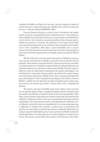 122
etiquetas em Braille nos objetos em sua casa, com seus respectivos nomes. É
através disso que a criança perceberá que o Braille existe e pode ser usado para
escrever o nome dos objetos (HORTON, 2006).
Como já dissemos há pouco, a escrita à tinta é um sistema com suporte
visual e, portanto, o principal instrumento utilizado por ela é a visão. Embora o
sistema Braille seja constituído de modo que os cegos tenham a possibilidade de
escrever, de ler e de se comunicar, tais pessoas ainda não têm as mesmas oportu-
nidades de tomada de consciência da existência de uma língua escrita desde
cedo. Essa desvantagem pode ser um dos fatores que ocasionam maior incidên-
cia de “erros” ortográficos. Além disso, a pouca intimidade, isto é, o pouco
contato com a leitura pode ser uma das causas das escritas das crianças (cegas ou
com visão normal) não apresentarem a ortografia segundo as regras da Norma
Padrão.
Devido à falta de recursos da maioria das escolas, as bibliotecas não pos-
suem em seus acervos livros em Braille, já que estes têm um elevado custo de
produção. Nesse sentido, a gravação de livros, a leitura dos livros por um adulto
e os sintetizadores de voz ampliam as oportunidades de realização da leitura dos
materiais impressos que não foram transcritos para Braille. Contudo, essas so-
luções de acesso ao conhecimento apresentam uma grande desvantagem: não
permitem que a criança faça a leitura sozinha, não oferecendo o acesso à língua
escrita da mesma maneira que o Braille oferece. Esse é um quesito fundamental
para a diminuição de “erros” ortográficos na produção escrita. Enfim, o livro em
Braille é o melhor meio de apresentar as regras ortográficas para a pessoa cega,
por estar em um formato que permite o contato direto com a ortografia das
palavras.
No entanto, um texto em Braille ocupa muito espaço. Livros com mais
de cem páginas podem chegar a quinhentas páginas quando transcritos para
esse sistema. Isso dificulta o transporte dos livros por serem mais pesados. Além
disso, é preciso pessoas capacitadas para realizar a transcrição dos materiais para
o Braille. A impressora ainda é muito cara e pouquíssimas instituições têm esse
equipamento, não sendo possível atender à toda população de deficientes visu-
ais. Quando o material é transcrito manualmente leva-se mais tempo para que
a adaptação do material seja concluída e, muitas vezes, os transcritores não
recebem com antecedência o material que precisa ser adaptado. Dessa forma, as
crianças cegas têm dificuldades para ter acesso aos livros em Braille no decorrer
da educação básica, do ensino superior, em cursos de línguas, em aulas de mú-
sica etc. No entanto, mesmo diante deste quadro é relevante que os não-viden-
 
