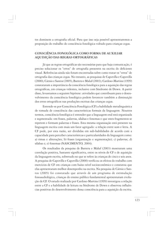 123
tes dominem a ortografia oficial. Para que isso seja possível apresentaremos a
proposição do trabalho de consciência fonológica voltado para crianças cegas.
CONSCIÊNCIA FONOLÓGICA COMO FORMA DE AUXILIAR
AQUISIÇÃO DAS REGRAS ORTOGRÁFICAS
Já que as regras ortográficas são necessárias para que haja comunicação, é
preciso solucionar os “erros” de ortografia presentes na escrita do deficiente
visual. Referências ainda não foram encontradas sobre como tratar os “erros” de
ortografia das crianças cegas. No entanto, as pesquisas de Capovilla e Capovilla
(2000), Cárnio e Santos (2005), Barrera e Maluf (2003), Cardoso-Martins (1999)
constataram a importância da consciência fonológica para a aquisição das regras
ortográficas, em crianças videntes, inclusive com Síndrome de Down. A partir
disso, levantamos a seguinte hipótese: atividades que contribuam para o desen-
volvimento da consciência fonológica podem favorecer também a diminuição
dos erros ortográficos nas produções escritas das crianças cegas.
Entende-se por Consciência Fonológica (CF) a habilidade metalinguística
de tomada de consciência das características formais da linguagem. Noutros
termos, consciência fonológica é entender que a linguagem oral está organizada
e segmentada: em frases, palavras, sílabas e fonemas e que estes fragmentos se
repetem e formam palavras e frases. Esta mesma organização está presente na
linguagem escrita com mais um fator agregado: a relação entre som e letra. A
CF pode, por esta razão, ser divididas em sub-habilidades de acordo com a
capacidade para perceber características e particularidades da linguagem como:
a) rimas e aliterações; b) frases (organização e segmentação); c) palavras; d)
sílabas e; e) fonemas (NASCIMENTO, 2004).
Os resultados da pesquisa de Barrera e Maluf (2003) mostraram uma
correlação positiva, bastante significativa, entre os níveis de CF e de aquisição
da linguagem escrita, sobretudo no que se refere às crianças de cinco e seis anos.
A pesquisa de Capovilla e Capovilla (2000) verificou os efeitos do trabalho com
exercícios de CF em crianças com baixo nível socioeconômico e constatou que
elas apresentaram melhor desempenho na escrita. Na pesquisa de Cárnio e San-
tos (2005) foi constatado que através de um programa de estimulação
fonoaudiológica, crianças do ensino público fundamental apresentaram evolu-
ção de CF. O estudo realizado por Cardoso-Martins (1999) investigou a relação
entre a CF e a habilidade de leitura na Síndrome de Down e observou influên-
cias positivas do desenvolvimento dessa consciência para a aquisição da escrita.
 