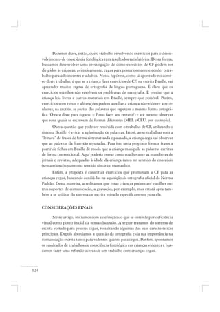 124
Podemos dizer, então, que o trabalho envolvendo exercícios para o desen-
volvimento de consciência fonológica tem resultados satisfatórios. Dessa forma,
buscamos desenvolver uma investigação de como exercícios de CF podem ser
dirigidos às crianças, primeiramente, cegas para posteriormente estender o tra-
balho para adolescentes e adultos. Nossa hipótese, como já apontado no come-
ço deste trabalho, é que se a criança fizer exercícios de CF, na escrita Braille, vai
apreender muitas regras de ortografia da língua portuguesa. É claro que os
exercícios sozinhos não resolvem os problemas de ortografia. É preciso que a
criança leia livros e outros materiais em Braille, sempre que possível. Porém,
exercícios com rimas e aliterações podem auxiliar a criança não-vidente a reco-
nhecer, na escrita, as partes das palavras que repetem a mesma forma ortográ-
fica (O rato disse para o gato: – Posso fazer seu retrato?) e até mesmo observar
que sons iguais se escrevem de formas diferentes (MEL e CÉU, por exemplo).
Outra questão que pode ser resolvida com o trabalho de CF, utilizando o
sistema Braille, é evitar a aglutinação de palavras. Isto é, ao se trabalhar com a
“leitura” de frases de forma sistematizada e pausada, a criança cega vai observar
que as palavras da frase são separadas. Para isso seria proposto formar frases a
partir de fichas em Braille de modo que a criança manipule as palavras escritas
de forma convencional. Aqui poderia entrar como coadjuvante as manchetes de
jornais e revistas, adequadas à idade da criança tanto no sentido do conteúdo
(semantismo) quanto no sentido sintático (tamanho).
Enfim, a proposta é constituir exercícios que promovam a CF para as
crianças cegas, buscando auxiliá-las na aquisição da ortografia oficial da Norma
Padrão. Dessa maneira, acreditamos que estas crianças podem até escolher ou-
tros suportes de comunicação, a gravação, por exemplo, mas estará apta tam-
bém a se utilizar do sistema de escrita voltado especificamente para ela.
CONSIDERAÇÕES FINAIS
Neste artigo, iniciamos com a definição do que se entende por deficiência
visual como ponto inicial da nossa discussão. A seguir tratamos do sistema de
escrita voltado para pessoas cegas, ressaltando algumas das suas características
principais. Depois abordamos a questão da ortografia e da sua importância na
comunicação escrita tanto para videntes quanto para cegos. Por fim, apontamos
os resultados de trabalhos de consciência fonológica em crianças videntes e bus-
camos fazer uma reflexão acerca de um trabalho com crianças cegas.
 