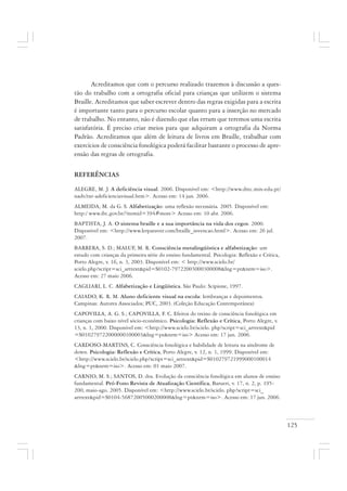 125
Acreditamos que com o percurso realizado trazemos à discussão a ques-
tão do trabalho com a ortografia oficial para crianças que utilizem o sistema
Braille. Acreditamos que saber escrever dentro das regras exigidas para a escrita
é importante tanto para o percurso escolar quanto para a inserção no mercado
de trabalho. No entanto, não é dizendo que elas erram que teremos uma escrita
satisfatória. É preciso criar meios para que adquiram a ortografia da Norma
Padrão. Acreditamos que além de leitura de livros em Braille, trabalhar com
exercícios de consciência fonológica poderá facilitar bastante o processo de apre-
ensão das regras de ortografia.
REFERÊNCIAS
ALEGRE, M. J. A deficiência visual. 2006. Disponível em: <http://www.drec.min-edu.pt/
nadv/txt-adeficienciavisual.htm>. Acesso em: 14 jun. 2006.
ALMEIDA, M. da G. S. Alfabetização: uma reflexão necessária. 2005. Disponível em:
http:/ www.ibc.gov.br/?itemid=394#more> Acesso em: 10 abr. 2006.
BAPTISTA, J. A. O sistema braille e a sua importância na vida dos cegos. 2000.
Disponível em: <http://www.lerparaver.com/braille_invencao.html>. Acesso em: 26 jul.
2007.
BARRERA, S. D.; MALUF, M. R. Consciência metalingüística e alfabetização: um
estudo com crianças da primeira série do ensino fundamental. Psicologia: Reflexão e Crítica,
Porto Alegre, v. 16, n. 3, 2003. Disponível em: < http://www.scielo.br/
scielo.php?script=sci_arttext&pid=S0102-79722003000300008&lng=pt&nrm=iso>.
Acesso em: 27 maio 2006.
CAGLIARI, L. C. Alfabetização e Lingüística. São Paulo: Scipione, 1997.
CAIADO, K. R. M. Aluno deficiente visual na escola: lembranças e depoimentos.
Campinas: Autores Associados; PUC, 2003. (Coleção Educação Contemporânea)
CAPOVILLA, A. G. S.; CAPOVILLA, F. C. Efeitos do treino de consciência fonológica em
crianças com baixo nível sócio-econômico. Psicologia: Reflexão e Crítica, Porto Alegre, v.
13, n. 1, 2000. Disponível em: <http://www.scielo.br/scielo. php?script=sci_arttext&pid
=S010279722000000100003&lng=pt&nrm=iso> Acesso em: 17 jun. 2006.
CARDOSO-MARTINS, C. Consciência fonológica e habilidade de leitura na síndrome de
down. Psicologia: Reflexão e Crítica, Porto Alegre, v. 12, n. 1, 1999. Disponível em:
<http://www.scielo.br/scielo.php?script=sci_arttext&pid=S010279721999000100014
&lng=pt&nrm=iso>. Acesso em: 01 maio 2007.
CARNIO, M. S.; SANTOS, D. dos. Evolução da consciência fonológica em alunos de ensino
fundamental. Pró-Fono Revista de Atualização Científica, Barueri, v. 17, n. 2, p. 195-
200, maio-ago. 2005. Disponível em: <http://www.scielo.br/scielo. php?script=sci_
arttext&pid=S0104-56872005000200008&lng=pt&nrm=iso>. Acesso em: 17 jun. 2006.
 