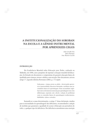 127
A INSTITUCIONALIZAÇÃO DO SOROBAN
NA ESCOLA E A GÊNESE INSTRUMENTAL
POR APRENDIZES CEGOS
Aida Carvalho Vita
Afonso Henriques
Irene Maurício Cazorla
INTRODUÇÃO
Na Conferência Mundial sobre Educação para Todos, realizada na
Tailândia, em 1990, com o propósito de repensar a situação mundial da Educa-
ção, foi firmado em documento o compromisso de garantir educação básica de
qualidade para crianças, jovens e adultos, sem exceção. Este documento, em seu
artigo 1º, segundo informa Ferronato (2002, p. 17) expõe:
Cada pessoa - criança, jovem ou adulto - deverá poder aprovei-
tar as oportunidades educativas destinadas a satisfazer suas ne-
cessidades básicas de aprendizagem. Essas necessidades englo-
bam tanto as ferramentas essenciais para aprendizagem (tais como
alfabetização, expressão oral, cálculo e solução de problemas)
como os conteúdos básicos da aprendizagem (conhecimentos,
habilidades, valores e atitudes).
Somando-se a essas determinações, o artigo 3º dessa declaração, sinaliza
para as necessidades de aprendizagem dos deficientes, recomendando a adoção
de medidas que garantam a igualdade de acesso à Educação aos portadores de
todo, e, qualquer tipo de deficiência. Por deficiência entendemos uma restrição
 