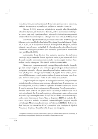 128
ou carência física, mental ou sensorial, de natureza permanente ou transitória,
podendo ser causada ou agravada pelo ambiente econômico e/ou social.
No ano de 1994 aconteceu a Conferência Mundial sobre Necessidades
Educativas Especiais, em Salamanca - Espanha, onde se reconheceu a escola regu-
lar como o meio mais capaz de combater atitudes discriminatórias e de construir
uma sociedade inclusiva atingindo a Educação para Todos (FERRONATO, 2002).
No Brasil, especificamente os princípios norteadores da Declaração de
Salamanca têm respaldo legal na Lei de Diretrizes e Bases da Educação Nacio-
nal, n. 9.394, de 20 de dezembro de 1996. Seu Capitulo V, Artigo 58, define a
educação especial como a modalidade de educação escolar, oferecida preferenci-
almente na rede regular de ensino para educandos portadores de necessidades
especiais (BRASIL, 1996).
A instituição dessas leis tem feito aumentar a procura dos deficientes
visuais por vagas nas escolas da rede regular de ensino, a partir da década de 90
do século passado, como demonstram os dados publicados pelo Instituto Naci-
onal de Estudos e Pesquisas Educacionais Anísio Teixeira (INEP).
No entanto, essa nova demanda tem exigido grandes desafios da escola,
que nem sempre dispõe de uma estrutura apropriada para realizar um fazer
pedagógico adequado, tal como apontado pelos Parâmetros Curriculares Naci-
onais (PCN) para a educação especial (BRASIL, 1998). Nesse sentido, salien-
tam os PCN que tanto a escola, quanto o aluno devem se aprimorar para alcan-
çar a eficiência da educação a partir de uma interatividade mútua.
Amparados por um conjunto de ações governamentais para promover a
inclusão de todos, voltamos nosso interesse sobre a inclusão de alunos cegos em
escolas regulares, buscando conhecer o processo de institucionalização1
escolar
de suas ferramentas de aprendizagem em Matemática. As reflexões aqui apre-
sentadas fazem parte de um projeto maior de educação inclusiva que visa à
institucionalização das diversas ferramentas utilizadas para a aprendizagem da
Matemática por alunos portadores de deficiências, dentre eles os alunos cegos,
surdos e com Síndrome de Down. Trata-se do projeto TEIAS da Inclusão: Tra-
çando a Educação Inclusiva e Acessível, desenvolvido pelo Grupo de Pesquisa
em Educação Matemática, Estatística e em Ciências (GPEMEC), da Universi-
dade Estadual de Santa Cruz (UESC), financiado pela Fundação de Apoio à
Pesquisa do Estado da Bahia (Fapesb), do qual fazemos parte.
1
Entendemos por institucionalização a utilização e aceitação de forma democrática das ferramentas de
aprendizagem matemática de alunos com necessidades educacionais especiais.
 