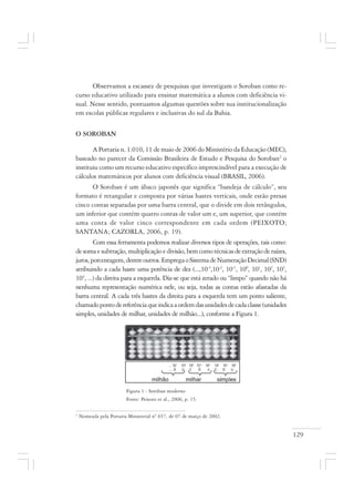 129
Observamos a escassez de pesquisas que investigam o Soroban como re-
curso educativo utilizado para ensinar matemática a alunos com deficiência vi-
sual. Nesse sentido, pontuamos algumas questões sobre sua institucionalização
em escolas públicas regulares e inclusivas do sul da Bahia.
O SOROBAN
A Portaria n. 1.010, 11 de maio de 2006 do Ministério da Educação (MEC),
baseado no parecer da Comissão Brasileira de Estudo e Pesquisa do Soroban2
o
instituiu como um recurso educativo específico imprescindível para a execução de
cálculos matemáticos por alunos com deficiência visual (BRASIL, 2006).
O Soroban é um ábaco japonês que significa “bandeja de cálculo”, seu
formato é retangular e composta por várias hastes verticais, onde estão presas
cinco contas separadas por uma barra central, que o divide em dois retângulos,
um inferior que contém quatro contas de valor um e, um superior, que contém
uma conta de valor cinco correspondente em cada ordem (PEIXOTO;
SANTANA; CAZORLA, 2006, p. 19).
Com essa ferramenta podemos realizar diversos tipos de operações, tais como:
desomaesubtração,multiplicaçãoedivisão,bemcomotécnicasdeextraçãoderaízes,
juros,porcentagem,dentreoutros.EmpregaoSistemadeNumeraçãoDecimal(SND)
atribuindo a cada haste uma potência de dez (...,10-3
,10-2
, 10-1
, 100
, 101
, 102
, 103
,
104
, ...) da direita para a esquerda. Diz-se que está zerado ou “limpo” quando não há
nenhuma representação numérica nele, ou seja, todas as contas estão afastadas da
barra central. A cada três hastes da direita para a esquerda tem um ponto saliente,
chamadopontodereferênciaqueindicaaordemdasunidadesdecadaclasse(unidades
simples, unidades de milhar, unidades de milhão...), conforme a Figura 1.
Figura 1 - Soroban moderno
Fonte: Peixoto et al., 2006, p. 15.
2
Nomeada pela Portaria Ministerial nº 657, de 07 de março de 2002.
 