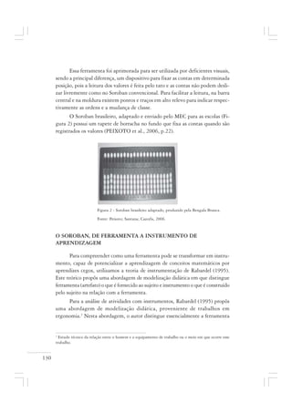 130
Essa ferramenta foi aprimorada para ser utilizada por deficientes visuais,
sendo a principal diferença, um dispositivo para fixar as contas em determinada
posição, pois a leitura dos valores é feita pelo tato e as contas não podem desli-
zar livremente como no Soroban convencional. Para facilitar a leitura, na barra
central e na moldura existem pontos e traços em alto relevo para indicar respec-
tivamente as ordens e a mudança de classe.
O Soroban brasileiro, adaptado e enviado pelo MEC para as escolas (Fi-
gura 2) possui um tapete de borracha no fundo que fixa as contas quando são
registrados os valores (PEIXOTO et al., 2006, p.22).
Figura 2 - Soroban brasileiro adaptado, produzido pela Bengala Branca.
Fonte: Peixoto; Santana; Cazorla, 2006.
O SOROBAN, DE FERRAMENTA A INSTRUMENTO DE
APRENDIZAGEM
Para compreender como uma ferramenta pode se transformar em instru-
mento, capaz de potencializar a aprendizagem de conceitos matemáticos por
aprendizes cegos, utilizamos a teoria de instrumentação de Rabardel (1995).
Este teórico propôs uma abordagem de modelização didática em que distingue
ferramenta (artefato) o que é fornecido ao sujeito e instrumento o que é construído
pelo sujeito na relação com a ferramenta.
Para a análise de atividades com instrumentos, Rabardel (1995) propôs
uma abordagem de modelização didática, proveniente de trabalhos em
ergonomia.3
Nesta abordagem, o autor distingue essencialmente a ferramenta
3
Estudo técnico da relação entre o homem e o equipamento de trabalho ou o meio em que ocorre esse
trabalho.
 