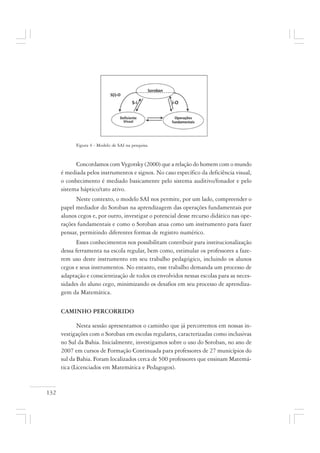 132
Figura 4 - Modelo de SAI na pesquisa.
Concordamos com Vygotsky (2000) que a relação do homem com o mundo
é mediada pelos instrumentos e signos. No caso específico da deficiência visual,
o conhecimento é mediado basicamente pelo sistema auditivo/fonador e pelo
sistema háptico/tato ativo.
Neste contexto, o modelo SAI nos permite, por um lado, compreender o
papel mediador do Soroban na aprendizagem das operações fundamentais por
alunos cegos e, por outro, investigar o potencial desse recurso didático nas ope-
rações fundamentais e como o Soroban atua como um instrumento para fazer
pensar, permitindo diferentes formas de registro numérico.
Esses conhecimentos nos possibilitam contribuir para institucionalização
dessa ferramenta na escola regular, bem como, estimular os professores a faze-
rem uso deste instrumento em seu trabalho pedagógico, incluindo os alunos
cegos e seus instrumentos. No entanto, esse trabalho demanda um processo de
adaptação e conscientização de todos os envolvidos nessas escolas para as neces-
sidades do aluno cego, minimizando os desafios em seu processo de aprendiza-
gem da Matemática.
CAMINHO PERCORRIDO
Nesta sessão apresentamos o caminho que já percorremos em nossas in-
vestigações com o Soroban em escolas regulares, caracterizadas como inclusivas
no Sul da Bahia. Inicialmente, investigamos sobre o uso do Soroban, no ano de
2007 em cursos de Formação Continuada para professores de 27 municípios do
sul da Bahia. Foram localizados cerca de 500 professores que ensinam Matemá-
tica (Licenciados em Matemática e Pedagogos).
 