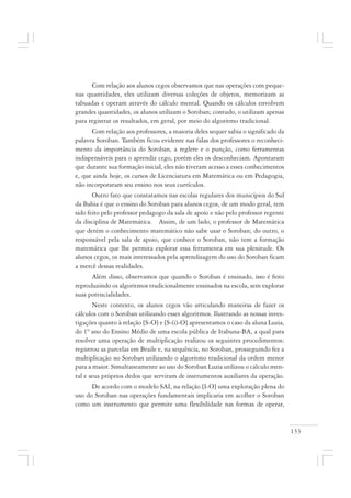 133
Com relação aos alunos cegos observamos que nas operações com peque-
nas quantidades, eles utilizam diversas coleções de objetos, memorizam as
tabuadas e operam através do cálculo mental. Quando os cálculos envolvem
grandes quantidades, os alunos utilizam o Soroban; contudo, o utilizam apenas
para registrar os resultados, em geral, por meio do algoritmo tradicional.
Com relação aos professores, a maioria deles sequer sabia o significado da
palavra Soroban. Também ficou evidente nas falas dos professores o reconheci-
mento da importância do Soroban, a reglete e o punção, como ferramentas
indispensáveis para o aprendiz cego, porém eles os desconheciam. Apontaram
que durante sua formação inicial, eles não tiveram acesso a esses conhecimentos
e, que ainda hoje, os cursos de Licenciatura em Matemática ou em Pedagogia,
não incorporaram seu ensino nos seus currículos.
Outro fato que constatamos nas escolas regulares dos municípios do Sul
da Bahia é que o ensino do Soroban para alunos cegos, de um modo geral, tem
sido feito pelo professor pedagogo da sala de apoio e não pelo professor regente
da disciplina de Matemática. Assim, de um lado, o professor de Matemática
que detém o conhecimento matemático não sabe usar o Soroban; do outro, o
responsável pela sala de apoio, que conhece o Soroban, não tem a formação
matemática que lhe permita explorar essa ferramenta em sua plenitude. Os
alunos cegos, os mais interessados pela aprendizagem do uso do Soroban ficam
a mercê dessas realidades.
Além disso, observamos que quando o Soroban é ensinado, isso é feito
reproduzindo os algoritmos tradicionalmente ensinados na escola, sem explorar
suas potencialidades.
Neste contexto, os alunos cegos vão articulando maneiras de fazer os
cálculos com o Soroban utilizando esses algoritmos. Ilustrando as nossas inves-
tigações quanto à relação [S-O] e [S-(i)-O] apresentamos o caso da aluna Luzia,
do 1º ano do Ensino Médio de uma escola pública de Itabuna-BA, a qual para
resolver uma operação de multiplicação realizou os seguintes procedimentos:
registrou as parcelas em Braile e, na sequência, no Soroban, prosseguindo fez a
multiplicação no Soroban utilizando o algoritmo tradicional da ordem menor
para a maior. Simultaneamente ao uso do Soroban Luzia utilizou o cálculo men-
tal e seus próprios dedos que serviram de instrumentos auxiliares da operação.
De acordo com o modelo SAI, na relação [I-O] uma exploração plena do
uso do Soroban nas operações fundamentais implicaria em acolher o Soroban
como um instrumento que permite uma flexibilidade nas formas de operar,
 