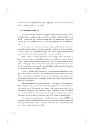 134
facilitando os cálculos e permitindo que as operações sejam feitas de uma ordem
menor para uma maior ou vice-versa.
CONSIDERAÇÕES FINAIS
Ao longo de nossas incursões na pesquisa sobre a institucionalização esco-
lar do Soroban na região de influência da Universidade Estadual de Santa Cruz
(UESC), observamos que essa ferramenta é ainda desconhecida de muitos pro-
fessores que ensinam Matemática (Licenciados em Matemática e em Pedago-
gia).
A presença, cada vez maior, de alunos cegos, surdos, dentre outros com
necessidades educacionais especiais nas escolas regulares já é uma realidade.
Contudo, ainda não há garantias de que esses alunos estejam minimamente
apreendendo os conhecimentos científicos aos quais tem direito.
Nesse sentido, todos os atores educacionais devem estar conscientes de
que se queremos uma escola inclusiva, devemos trabalhar em todas as frentes.
Desde a formação inicial dos professores, nos cursos de Licenciatura em Mate-
mática e Pedagogia até os cursos de pós-graduação e extensão; formando parce-
rias de investigação entre a escola e a universidade, dado o tamanho do desafio
da construção de uma escola para todos.
Assim, o Modelo SAI, apresenta-se como um possível caminho de pes-
quisa e ação didática para que a ferramenta Soroban se transforme em instru-
mento escolar de aprendizagem de conceitos matemáticos, na medida em que
nos permite conhecer como o aprendiz cego lida com o objeto matemático me-
diado pelo instrumento.
Os cursos de Licenciatura em Matemática e Pedagogia, principais forma-
doras de professores que ensinam Matemática, precisam incorporar em seus
currículos o uso de ferramentas que possam contribuir na apropriação do co-
nhecimento matemático por aprendizes cegos. Entretanto, o uso do Soroban
não pode, nem deve ser restrito para os alunos cegos, tendo em vista, que esta
ferramenta traz no seu bojo formas alternativas de operar com os números.
Assim, podemos concluir que a existência de uma portaria do MEC que
institui o Soroban como ferramenta de cálculo do cego e de outros documentos
oficiais que defendem o direito à educação para todos, não é suficiente para que
isso se torne uma realidade na escola.
 