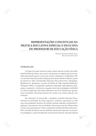 137
REPRESENTAÇÕES CONCEITUAIS NA
PRÁTICA EDUCATIVA ESPECIAL E INCLUSIVA
DO PROFESSOR DE EDUCAÇÃO FÍSICA
Chrystiane Vasconcelos Andrade Toscano
Rita de Cácia Santos Souza
INTRODUÇÃO
Ao longo do tempo tornou-se quase comum associar a prática do profis-
sional de Educação Física, que atuava com pessoas com algum tipo de necessi-
dade educacional especial, a uma ação corretiva, higienista e reabilitadora. Tal-
vez esse fato tenha sido produto dos programas desenvolvidos no Brasil, a partir
da década de 1950, denominados Educação Física Preventiva, Ortopédica,
Reabilitativa e Terapêutica. A partir da década de 1980, segundo Pedrinelli e
Verenguer (2005), os programas assumiram identidade essencialmente peda-
gógica e passaram a constituir-se enquanto intervenção pedagógica individual
ou coletiva responsável pelo desenvolvimento motor do alunado que apresen-
tasse necessidade educacional especial nas escolas com turmas especiais e/ou
inclusivas.
No município de Aracaju-SE, a disciplina curricular Educação Física,
ofertada nas instituições de ensino especiais e inclusivas, apresentou-se como
uma ação pedagógica histórica de inclusão-exclusão daqueles considerados le-
galmente como pessoas com necessidades educacionais especiais. Diante deste
contexto nos questionamos: Como os professores de Educação Física têm perce-
bido a inclusão de alunos com necessidades educacionais especiais, em sua prá-
tica pedagógica, a partir da dimensão conceitual de educação, educação especial
 
