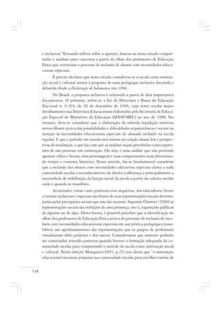 138
e inclusiva? Tentando refletir sobre a questão, buscou-se neste estudo compre-
ender e analisar esses conceitos a partir do olhar dos professores de Educação
Física que vivenciam o processo de inclusão de alunos com necessidades educa-
cionais especiais.
É preciso declarar que neste estudo considerou-se a escola como institui-
ção social e cultural atenta à proposta de uma pedagogia inclusiva discutida e
debatida desde a Declaração de Salamanca em 1996.
No Brasil, a proposta inclusiva é orientada a partir de dois importantes
documentos. O primeiro, refere-se a Lei de Diretrizes e Bases da Educação
Nacional n. 9.394, de 20 de dezembro de 1996, cujo texto recebe maior
detalhamento nas Diretrizes Educacionais elaboradas pela Secretaria de Educa-
ção Especial do Ministério da Educação (SEESP/MEC) no ano de 1998. No
entanto, deve-se considerar que a elaboração da referida legislação motivou
novos olhares acerca das possibilidades e dificuldades arquitetônicas e sociais na
atenção às necessidades educacionais especiais do alunado incluído na escola
regular. E que o período em estudo está imerso na criação dessas leis e perspec-
tivas de mudanças, o que faz com que as análises sejam percebidas como expres-
sões de um processo em construção. Ou seja, é uma análise que não pretende
apontar vilões e heróis, mas personagens e suas compreensões num determina-
do tempo e contexto histórico. Neste sentido, faz-se fundamental considerar
que a inclusão dos alunos com necessidades educativas especiais clama a toda
comunidade escolar o reconhecimento do direito à diferença e principalmente a
necessidade de redefinição da função social da escola a partir da cultura escolar
onde e quando se manifesta.
As atitudes, vistas como positivas e/ou negativas, dos educadores, frente
a turmas inclusivas e especiais são frutos de suas representações sociais determi-
nadas pelas percepções sociais que não são neutras. Segundo Chartier (1990) as
representações sociais são exibições de uma presença, isto é, exposições públicas
de alguém ou de algo. Desta forma, é possível perceber que a identificação do
olhar dos professores de Educação Física acerca do processo de inclusão de esco-
lares com necessidades educacionais especiais em sua prática pedagógica possi-
bilitou um aprofundamento das representações que os grupos de professores
visualizaram deles próprios e dos outros. Consideramos que somente poderão
ser construídas atitudes positivas quando houver a formação adequada da co-
munidade escolar para compreender o sentido da escola como instituição social
e cultural. Nesta direção Mosqueta (1993, p.25) nos alerta que “a instituição
educacional necessita preparar sua comunidade escolar para escolher tarefas de
 