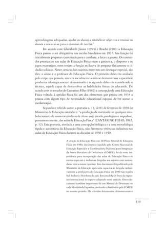 139
aprendizagens adequadas, ajudar os alunos a estabelecer objetivos e ensinar os
alunos a orientar-se para o domínio de tarefas.”
De acordo com Ghiraldelli Júnior (1994) e Bracht (1987) a Educação
Física passou a ser obrigatória nas escolas brasileiras em 1937. Sua função foi
inicialmente preparar a juventude para o combate, a luta e a guerra. Os conteú-
dos priorizados nas aulas de Educação Física eram a ginástica, o desporto e os
jogos recreativos, estes teriam a função exclusiva de preparar fisicamente o ci-
dadão soldado. Neste cenário dois sujeitos merecem um destaque especial, são
eles: o aluno e o professor de Educação Física. O primeiro deles era avaliado
pelo corpo que possuía, este era socialmente aceito se demonstrasse capacidade
produtiva ideologicamente determinada e o segundo deles era considerado o
técnico, aquele capaz de desenvolver as habilidades físicas do educando. De
acordo com os estudos de Cantarino Filho (1982) a concepção de uma Educação
Física voltada à aptidão física foi um dos elementos que privou em 1938 a
pessoa com algum tipo de necessidade educacional especial de ter acesso a
escolarização.
Segundo o referido autor, a portaria n. 13, de 01 de fevereiro de 1938 do
Ministério de Educação estabelece: “a proibição da matrícula em qualquer esta-
belecimento de ensino secundário de aluno cujo estado patológico o impedisse,
permanentemente, das aulas de Educação Física” (CANTARINO FILHO, 1982,
p. 32). Esta portaria, atrelada a uma concepção biológica e a uma metodologia
rígida e autoritária da Educação Física, não favoreceu vivências inclusivas nas
aulas de Educação Física durante as décadas de 1930 e 1940.
A citação da Educação Física no III Plano Setorial de Educação
Física em 1980, documento expedido pelo Centro Nacional de
Educação Especial e a Coordenadoria Nacional para Integração
da Pessoa Portadora de Deficiência (CORDE), foi de suma im-
portância para incorporação das aulas de Educação Física em
escolas especiais e inclusivas dirigidas aos sujeitos com necessi-
dades educacionais especiais. Este documento foi publicado pelo
Ministério da Educação após uma capacitação dirigida exclusi-
vamente a professores de Educação Física em 1980 nas regiões
Sul, Sudeste e Nordeste do país. Esta medida foi fruto da expan-
são internacional do esporte adaptado neste período. Outro do-
cumento também importante foi um Manual de Destrezas em
cada Modalidade Esportiva produzido e distribuído pela CORDE
no mesmo período. Os referidos documentos demonstraram o
 