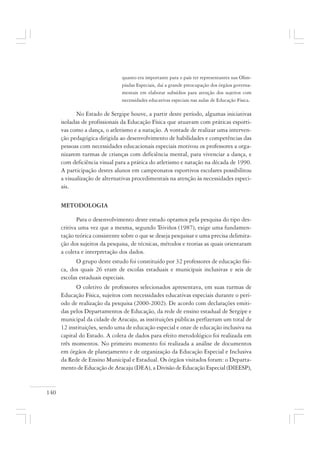 140
quanto era importante para o país ter representantes nas Olim-
píadas Especiais, daí a grande preocupação dos órgãos governa-
mentais em elaborar subsídios para atenção dos sujeitos com
necessidades educativas especiais nas aulas de Educação Física.
No Estado de Sergipe houve, a partir deste período, algumas iniciativas
isoladas de profissionais da Educação Física que atuavam com práticas esporti-
vas como a dança, o atletismo e a natação. A vontade de realizar uma interven-
ção pedagógica dirigida ao desenvolvimento de habilidades e competências das
pessoas com necessidades educacionais especiais motivou os professores a orga-
nizarem turmas de crianças com deficiência mental, para vivenciar a dança, e
com deficiência visual para a prática do atletismo e natação na década de 1990.
A participação destes alunos em campeonatos esportivos escolares possibilitou
a visualização de alternativas procedimentais na atenção às necessidades especi-
ais.
METODOLOGIA
Para o desenvolvimento deste estudo optamos pela pesquisa do tipo des-
critiva uma vez que a mesma, segundo Triviños (1987), exige uma fundamen-
tação teórica consistente sobre o que se deseja pesquisar e uma precisa delimita-
ção dos sujeitos da pesquisa, de técnicas, métodos e teorias as quais orientaram
a coleta e interpretação dos dados.
O grupo deste estudo foi constituído por 32 professores de educação físi-
ca, dos quais 26 eram de escolas estaduais e municipais inclusivas e seis de
escolas estaduais especiais.
O coletivo de professores selecionados apresentava, em suas turmas de
Educação Física, sujeitos com necessidades educativas especiais durante o perí-
odo de realização da pesquisa (2000-2002). De acordo com declarações emiti-
das pelos Departamentos de Educação, da rede de ensino estadual de Sergipe e
municipal da cidade de Aracaju, as instituições públicas perfizeram um total de
12 instituições, sendo uma de educação especial e onze de educação inclusiva na
capital do Estado. A coleta de dados para efeito metodológico foi realizada em
três momentos. No primeiro momento foi realizada a análise de documentos
em órgãos de planejamento e de organização da Educação Especial e Inclusiva
da Rede de Ensino Municipal e Estadual. Os órgãos visitados foram: o Departa-
mento de Educação de Aracaju (DEA), a Divisão de Educação Especial (DIEESP),
 