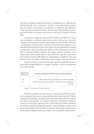 143
educação cujo objetivo educacional limita-se a transmissão de conhecimentos
selecionados pela cultura dominante. As falas de oito entrevistados apontam
para um conceito de educação mais ampliado ao afirmarem que educação é
“tudo aquilo que aprendemos dentro e fora da escola.” Nesta perspectiva emer-
gem novos olhares em direção a uma cultura de educação em respeito à diversi-
dade.
Os registros comprovam que é possível coabitar com diferentes concep-
ções de educação no ambiente escolar muito embora saibamos que o desenvol-
vimento de uma proposta inclusiva exige sintonia de representações. Eles indi-
cam ainda que a representação do conceito de educação ainda se limita ao reco-
nhecimento da instituição escolar como aquela cuja responsabilidade é preparar
o sujeito para a vida. Concepções que podem ter sido apropriadas na sua traje-
tória de educação formal e informal. No entanto, deve-se reconhecer que a
adoção deste conceito pode limitar a ação do docente, pois ele a partir desse
olhar poderá encontrar dificuldades de, solitariamente, vislumbrar metas que
possam efetivar um projeto voltado para o que se propõe a educação inclusiva.
No que se refere ao conceito de educação especial os resultados das entre-
vistas demonstraram diferentes concepções. Segundo o coletivo de professores
das escolas especiais:
Quadro 3: Concepção de Educação Especial
É preciso reconhecer que este tema foi e ainda continua sendo um obstá-
culo à integração das pessoas com necessidades educacionais especiais. O direito
à educação de qualidade, para aqueles que apresentam algum tipo de necessida-
des educacionais especiais, não é apenas encontrado em ambientes exclusivos,
como são as instituições especiais, pois se assim fosse não teríamos problemas
extra-muros escolares de adaptação quando o aluno finalizasse seu processo de
atenção especializada. Não é possível a criação de dois mundos, um para aque-
les que não são diagnosticados como sujeito com necessidades educacionais es-
04 Todo conhecimento apreendido por nós dentro da escola.
02 Educação especializada que prepara o deficiente para ser incluído na
sociedade.
Número de
Professores
Categoria de Resposta dosProfessores da Escola Especial
 