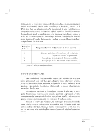 145
to à educação da pessoa com necessidade educacional especial se dá em cumpri-
mento a documentos oficiais como a Declaração de Salamanca, a atual Lei de
Diretrizes e Bases da Educação Nacional e o Estatuto da Criança e Adolescente que
asseguram educação para todos. Outro aspecto observado foi o uso da termino-
logia deficiente ainda agregado a concepção médica, principalmente no que se
refere aos depoimentos onde a terminologia anormal e deficiente foi utilizada
como sinônimo. O quadro abaixo permite visualizar a compatibilidade dos olhares
dos professores entrevistados.
Quadro 6 - Concepção de Educação Inclusiva
CONSIDERAÇÕES FINAIS
Esse estudo foi de extrema relevância tanto para nossa formação pessoal
como profissional, pois contribuiu para alargar o nosso olhar sobre a forma
como os conceitos de educação, educação especial e inclusiva podem ser apro-
priados e representados no cotidiano educacional e o quanto influenciam no
saber-fazer do educador.
Entender que a construção de qualquer proposta de educação inclusiva
parte da construção coletiva desses conceitos permitirá ao professor acreditar
que os espaços inclusivos possibilitarão a superação de desafios enfrentados pela
pessoa com necessidades especiais nos contextos de exclusão social.
Segundo as observações realizadas, nas instituições de ensino selecionadas
neste estudo, pode-se constatar que a inclusão é uma preocupação de toda
comunidade escolar. No entanto, o mesmo coletivo percebe-se limitado ten-
do em vista que a inclusão implica o cumprimento de direitos humanos e
cívicos.
Número de
Professores
Categoria de Resposta dosProfessores da Escola Inclusiva
18 Educação que inclui o deficiente dando a ele condições de
dignidadeno processo de aprendizagem.
02 Educação que favorece o gozo do direito de ser cidadão.
06 Educação que inclui o deficiente em escolas de normais.
 