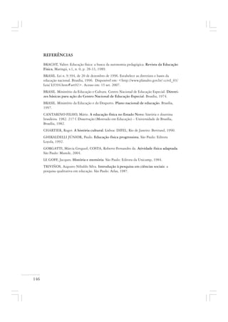 146
REFERÊNCIAS
BRACHT, Valter. Educação física: a busca da autonomia pedagógica. Revista da Educação
Física, Maringá, v.1, n. 0, p. 28-33, 1989.
BRASIL. Lei n. 9.394, de 20 de dezembro de 1996. Estabelece as diretrizes e bases da
educação nacional. Brasília, 1996. Disponível em: <http://www.planalto.gov.br/ ccivil_03/
Leis/ L9394.htm#art92>. Acesso em: 15 set. 2007.
BRASIL. Ministério da Educação e Cultura. Centro Nacional de Educação Especial. Diretri-
zes básicas para ação do Centro Nacional de Educação Especial. Brasília, 1974.
BRASIL. Ministério da Educação e do Desporto. Plano nacional de educação. Brasília,
1997.
CANTARINO FILHO, Mário. A educação física no Estado Novo: história e doutrina
brasileira. 1982. 217 f. Dissertação (Mestrado em Educação) – Universidade de Brasília,
Brasília, 1982.
CHARTIER, Roger. A história cultural. Lisboa: DIFEL; Rio de Janeiro: Bertrand, 1990.
GHIRALDELLI JÚNIOR, Paulo. Educação física progressista. São Paulo: Editora
Loyola, 1992.
GORGATTI, Márcia Greguol; COSTA, Roberto Fernandes da. Atividade física adaptada.
São Paulo: Manole, 2004.
LE GOFF, Jacques. História e memória. São Paulo: Editora da Unicamp, 1984.
TRIVIÑOS, Augusto Nibaldo Silva. Introdução à pesquisa em ciências sociais: a
pesquisa qualitativa em educação. São Paulo: Atlas, 1987.
 