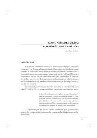15
COMUNIDADE SURDA:
a questão das suas identidades
Elias Souza dos Santos
INTRODUÇÃO
Este estudo constitui-se numa das primeiras investigações, enquanto
pedagogo e pai de uma adolescente surda. O propósito do trabalho é buscar
entender as identidades surdas e lançar olhares que venham contribuir para a
formação de novas posturas no campo educacional, social e cultural. O buscar, o
compreender e o elucidar são passos relevantes para entendermos as identida-
des surdas e seu universo. Acreditamos que as discussões atuais sobre os sujeitos
surdos estão avançando e possibilitando uma reconstrução do campo educacio-
nal dos não ouvintes.
Nesse sentido, convém comentar sobre o conceito da palavra surdez. Lima
e Vieira (2006, p. 52-53), no excerto abaixo, conceituam a surdez como sendo:
[...] a perda total ou parcial, congênita ou adquirida, da capaci-
dade de compreender a fala por intermédio do ouvido. [...] Sim-
plificando bastante, podemos dizer que recebemos as informa-
ções, difundidas pelo canal auditivo, por meio das palavras, e
assim aprendemos a falar. A pessoa surda não recebe essas e ou-
tras informações auditivas da mesma forma que a maioria.
As argumentações das autoras citadas contribuem para que tenhamos
uma melhor compreensão do universo das pessoas surdas. Elas prosseguem afir-
mando que:
 