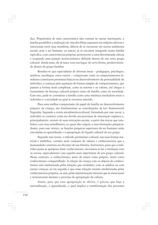 150
duo. Proprietária de uma característica não comum às outras instituições, a
família possibilita a realização de vínculos filiais expressos em relações afetivas e
emocionais entre seus membros, difíceis de se encontrar em outros ambientes
sociais, pois o ser humano, ao nascer, já se encontra integrado numa família
específica, com características próprias, pertencente a uma determinada cultura
e ocupando uma posição socioeconômica definida dentro de um certo grupo
cultural. Ainda mais, ele já nasce com um lugar, de certa forma, predetermina-
do dentro do grupo familiar.
Ressalta-se que especialistas de diversas áreas – pedagogos, psicólogos,
médicos, sociólogos, entre outros – comprovam como os comportamentos fa-
miliares constituem premissas básicas no desenvolvimento da personalidade do
indivíduo, a começar pela aquisição de formas simples de comportamento, que
passam a formas mais complexas, como as normas e os valores, até chegar à
transmissão da herança cultural própria tanto da família como da sociedade.
Com isso, pode-se considerar a família como uma instância mediadora entre o
indivíduo e a sociedade na qual se encontra inserido.
Para uma melhor compreensão do papel da família no desenvolvimento
psíquico da criança, são fundamentais as contribuições de Lev Semionovich
Vygotsky. Segundo a teoria sóciohistóricocultural, formulada por esse autor, o
indivíduo se constitui como ser devido aos processos de maturação orgânica e,
principalmente, através de suas interações sociais, a partir das trocas que esta-
belece com seus semelhantes, as quais dão origem a suas formações psíquicas.
Assim, para esse teórico, as funções psíquicas superiores do ser humano estão
vinculadas ao aprendizado e à apropriação do legado cultural de seu grupo.
Segundo essa teoria, o referido patrimônio cultural, nas suas formas ma-
terial e simbólica, consiste num conjunto de valores e conhecimentos que a
humanidade construiu no decorrer de sua história. Entretanto, para que o indi-
víduo possa se apropriar desse conhecimento, necessária se faz a mediação com
os outros, especialmente com aqueles mais experientes do seu grupo cultural.
Nesse contexto, o conhecimento, antes de existir como próprio, existe como
conhecimento compartilhado. A relação da criança com os objetos do conheci-
mento está mediatizada pelas relações que estabelece com os adultos ou com
outras crianças; só em seguida é que essas relações estarão mediatizadas pelos
conhecimentos próprios, ou seja, pelas representações mentais que se estruturam
e reestruturam durante o processo de apropriação da cultura.
Assim, para que essa apropriação se efetive, é preciso que haja a
internalização, o aprendizado, o qual implica a transformação dos processos
 