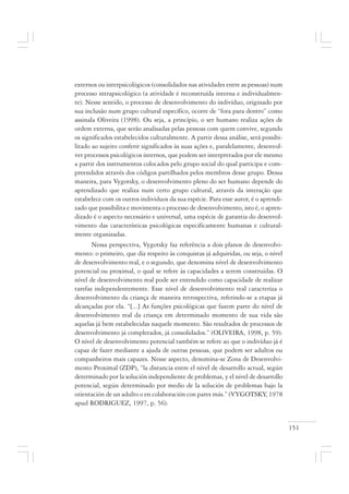 151
externos ou interpsicológicos (consolidados nas atividades entre as pessoas) num
processo intrapsicológico (a atividade é reconstruída interna e individualmen-
te). Nesse sentido, o processo de desenvolvimento do indivíduo, originado por
sua inclusão num grupo cultural específico, ocorre de “fora para dentro” como
assinala Oliveira (1998). Ou seja, a princípio, o ser humano realiza ações de
ordem externa, que serão analisadas pelas pessoas com quem convive, segundo
os significados estabelecidos culturalmente. A partir dessa análise, será possibi-
litado ao sujeito conferir significados às suas ações e, paralelamente, desenvol-
ver processos psicológicos internos, que podem ser interpretados por ele mesmo
a partir dos instrumentos colocados pelo grupo social do qual participa e com-
preendidos através dos códigos partilhados pelos membros desse grupo. Dessa
maneira, para Vygotsky, o desenvolvimento pleno do ser humano depende do
aprendizado que realiza num certo grupo cultural, através da interação que
estabelece com os outros indivíduos da sua espécie. Para esse autor, é o aprendi-
zado que possibilita e movimenta o processo de desenvolvimento, isto é, o apren-
dizado é o aspecto necessário e universal, uma espécie de garantia do desenvol-
vimento das características psicológicas especificamente humanas e cultural-
mente organizadas.
Nessa perspectiva, Vygotsky faz referência a dois planos de desenvolvi-
mento: o primeiro, que diz respeito às conquistas já adquiridas, ou seja, o nível
de desenvolvimento real, e o segundo, que denomina nível de desenvolvimento
potencial ou proximal, o qual se refere às capacidades a serem construídas. O
nível de desenvolvimento real pode ser entendido como capacidade de realizar
tarefas independentemente. Esse nível de desenvolvimento real caracteriza o
desenvolvimento da criança de maneira retrospectiva, referindo-se a etapas já
alcançadas por ela. “[...] As funções psicológicas que fazem parte do nível de
desenvolvimento real da criança em determinado momento de sua vida são
aquelas já bem estabelecidas naquele momento. São resultados de processos de
desenvolvimento já completados, já consolidados.” (OLIVEIRA, 1998, p. 59).
O nível de desenvolvimento potencial também se refere ao que o indivíduo já é
capaz de fazer mediante a ajuda de outras pessoas, que podem ser adultos ou
companheiros mais capazes. Nesse aspecto, denomina-se Zona de Desenvolvi-
mento Proximal (ZDP), “la distancia entre el nivel de desarrollo actual, según
determinado por la solución independiente de problemas, y el nivel de desarrollo
potencial, según determinado por medio de la solución de problemas bajo la
orientación de un adulto o en colaboración con pares más.” (VYGOTSKY, 1978
apud RODRIGUEZ, 1997, p. 56).
 