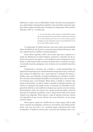 153
deficiência e, assim, vencer as dificuldades. Tendo como base esse pressuposto é
que a defectologia contemporânea estabelece como postulado central que qual-
quer defeito origina estímulos para a formação da compensação. Nesse sentido,
Vygotsky (1987, p. 7) ressalta que:
[…] si un niño ciego o sordo alcanza en el desarrollo lo mismo
que un niño normal, entonces los niños con deficiencia lo alcanzan
de un modo diferente, por otra vía, con otros medios y para el
pedagogo es muy importante conocer la peculiaridad de la vía
por la cual él debe conducir al niño.
A compensação do defeito funciona como uma reação da personalidade
diante da deficiência, que dá início a novos processos de desenvolvimento, subs-
titui, superestrutura e equilibra as funções psíquicas.
Como afirma Vygotsky (1987), não se pode negar que a cegueira ou a
surdez são deficiências de ordem biológica; entretanto o educador tem de en-
frentar não somente esse aspecto, como também as suas consequências sociais.
Assim, o conhecimento sobre a estrutura do defeito deve se constituir no aspec-
to norteador da prática pedagógica com os alunos com necessidades educativas
especiais.
Compreende-se, portanto, que a família e a escola desempenham um
papel muito importante para o desenvolvimento integral da criança, sendo que,
nesse sistema de influências, sob o qual transcorre a formação da criança, a
família ocupa, para Vygotsky, um lugar privilegiado, por transmitir ao indiví-
duo a herança cultural própria da família e da sociedade, bem como os elemen-
tos essenciais para a sua formação. Dessa forma, a família se constitui num
grupo social primário, no qual se realiza a chamada socialização primária, que
consiste na apreensão dos papéis sociais, na formação da identidade social e
pessoal do indivíduo, como também na imagem que a pessoa tem de si mesma.
Posteriormente, então, em contato com o grupo social mais amplo, através do
processo de socialização secundária, é que a criança deverá fazer novos ajustes
visando à sua adaptação. Nesse aspecto, o tipo de inserção social que a pessoa
terá dependerá do que ocorreu durante seus anos formativos, no seu grupo
social de origem.
Nesse aspecto, apesar de a família não ser o único espaço onde se pode
tratar a questão da socialização, constitui-se, sem dúvida, num âmbito privile-
giado, visto que ela tende a ser o primeiro grupo responsável pela tarefa
socializadora. A família se institui, pois, como uma das mediações entre o ho-
 