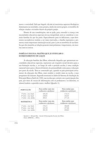 154
mem e a sociedade. Sob esse ângulo, ela não só interioriza aspectos ideológicos
dominantes na sociedade, como projeta, ainda em outros grupos, os modelos de
relação criados e recriados dentro do próprio grupo.
Diante de tais considerações, não se pode, pois, entender a criança com
necessidades educativas especiais em sua integridade, sem se considerar o con-
texto familiar de que faz parte. Especialmente para os deficientes, cujos hori-
zontes socioafetivos tendem a ser mais reservados, a família representa a pri-
meira e mais importante instituição social, pois é com os membros de sua famí-
lia que eles mantêm as relações pessoais mais próximas e importantes, em mui-
tos casos as únicas.
FAMÍLIA E ESCOLA: RAZÕES QUE JUSTIFICAM O
ESTREITAMENTO DE LAÇOS
A educação familiar dos filhos, sobretudo daqueles que apresentam ne-
cessidades educativas especiais, representa um requisito social decisivo para a
sua formação escolar, e, ao longo de todo o período escolar, é uma condição
essencial tanto para o desenvolvimento da personalidade como para a educação
por parte da escola. Tem-se constatado que, quando os pais participam ativa-
mente da educação dos filhos, esses tendem a render mais na escola, e seus
progressos são maiores. Segundo mostram os dados do Sistema de Avaliação da
Educação Básica (Saeb) de 1999, nas escolas que contam com a participação dos
pais, por meio de trocas de informações com os professores e os diretores, os
alunos tendem a aprender mais e melhor (Quadro 1).
Quadro 1 - Relação Pais – Escola X Desempenho Escolar dos Filhos
Fonte: JORNAL..., 2001a.
PORTUGUÊS
Nota média / pais não
conhecem o professor
Nota média/ pais
conhecem o professor
4ª série – ens. fund. 165,24 174,14
8ª série – ens. fund. 230,01 241,91
3ª série – ens. médio 265,9 277,24
4ª série – ens. fund. 178,11 184,80
8ª série – ens. fund. 243,38 257,06
3ª série – ens. médio 281,29 294,03
MATEMÁTICA Nota média / pais não
conhecem o professor
Nota média/ pais
conhecem o professor
 