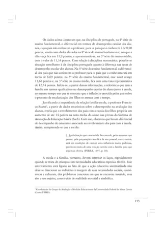155
Os dados acima constatam que, na disciplina de português, na 4ª série do
ensino fundamental, o diferencial em termos de desempenho escolar dos alu-
nos, cujos pais não conhecem o professor, para os pais que o conhecem é de 8,90
pontos, sendo esses dados elevados na 8ª série do ensino fundamental, em que a
diferença fica em 11,9 pontos, e apresentando-se, na 3ª série do ensino médio,
com o valor de 11,34 pontos. Com relação à disciplina matemática, percebe-se
situação semelhante à da disciplina português quanto à diferença nas taxas de
desempenho escolar dos alunos. Na 4ª série do ensino fundamental, o diferenci-
al dos pais que não conhecem o professor para os pais que o conhecem está em
torno de 6,69 pontos; na 8ª série do ensino fundamental, esse valor atinge
13,68 pontos e, na 3ª série do ensino médio, fica com uma taxa representativa
de 12,74 pontos. Infere-se, a partir dessas informações, a relevância que tem a
família em termos qualitativos no desempenho escolar do aluno junto à escola,
ao mesmo tempo em que se constata que a influência exercida pelos pais sobre
o processo de escolarização dos filhos se atenua com o tempo.
Justificando a importância da relação família-escola, o professor Francis-
co Soares1
, a partir de dados estatísticos sobre o desempenho na avaliação dos
alunos, revela que o envolvimento dos pais com a escola dos filhos propicia um
aumento de até 14 pontos na nota média do aluno nas provas do Sistema de
Avaliação da Educação Básica (Saeb). Com isso, observou que há um diferencial
de desempenho do estudante associado ao envolvimento dos pais com a escola.
Assim, compreende-se que a escola:
[...] pela função que a sociedade lhe concede, pelos recursos que
possui, pela preparação científica de seu pessoal, entre outros,
está em condições de exercer uma influência muito poderosa,
porém necessita de uma relação estreita com a família para que
seja mais efetiva. (PEREA, 1997, p. 10).
A escola e a família, portanto, devem estreitar os laços, especialmente
quando se trata de crianças com necessidades educativas especiais (NEE). Esse
estreitamento está ligado ao fato de que a ação educativa sistematizada não
deve se direcionar ao indivíduo à margem de suas necessidades sociais, econô-
micas e culturais, dos problemas concretos em que se encontra inserido, mas
sim a um sujeito, constituído de realidade material e simbólica.
1
Coordenador do Grupo de Avaliação e Medidas Educacionais da Universidade Federal de Minas Gerais
(Game/UFMG).
 