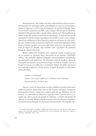 156
Frequentemente, essa relação tem sido caracterizada por laços de autori-
dade por parte da instituição escolar, assemelhando-se a laços de autoritarismo,
devido ao lugar que a escola ocupa no imaginário da instituição familiar. Toda-
via, no tocante às pessoas com NEE, com a criação e oficialização da Declaração
Mundial de Educação para Todos o quadro dessas relações tem sido modificado, ao
menos no que diz respeito ao nível das recomendações. A razão está no fato de
a proposta ter trazido consigo o paradigma da inclusão2
e, junto a esse, a impor-
tância de se analisarem os fatos educativos através de um ponto de vista múlti-
plo, que considere todas as dimensões implicadas nos referidos fenômenos. Dessa
forma, a família conquista um outro papel nesses processos: não apenas como
fonte de origem do alunado, mas também como a provedora das primeiras
formas de relações educativas.
Numa análise mais detalhada sobre o papel da família, constata-se que
ela se constitui no “primeiro berço educacional do ser humano” (SANTOS,
1999, p. 40), possuindo algumas obrigações convencionalmente estabelecidas
nas sociedades a que pertencem. Na sociedade ocidental brasileira, alguns de
seus papéis são expostos em documentos legais. A título de exemplo, tem-se o
Estatuto da Criança e do Adolescente e a Constituição Federal. Em ambos documen-
tos, verificam-se aspectos comuns quanto ao papel da família no desenvolvi-
mento dos filhos:
- Garantir a escolarização;
- Garantir uma criação voltada para a cidadania e uma vida digna;
- Garantir proteção, carinho e afeto.
Trata-se, então, de buscar fazer com que a família se perceba como parti-
cipante do processo educacional, uma vez que ela pode contribuir com aspectos
fundamentais durante o tempo que a criança passa sob sua influência, sem, no
entanto, ter a pretensão de substituir o lugar da escola. É preciso rever a con-
cepção que coloca a escola em posição de cobrança, e a família em posição de
culpada, ou cobrada. Assim, a família funciona como um elemento estratégico
no processo de escolarização dos alunos que não apresentam um resultado espe-
2
“[...] processo pelo qual a sociedade se adapta para poder incluir, em seus sistemas sociais gerais,
pessoas com necessidades especiais, simultaneamente, estas se preparam para assumir seus papéis na
sociedade.” (SASSAKI, 1997, p. 36).
 