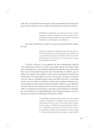 157
rado. Nas recomendações internacionais, essas necessidades ficam expressas de
forma muito evidente, como no artigo 58 da Declaração de Salamanca (1994):
Os Ministérios da Educação e as escolas não devem ser os únicos
a perseguir o objetivo de dispensar o ensino a crianças com ne-
cessidades educativas especiais. Isso exige também a cooperação
das famílias e a mobilização da comunidade [...].
Isso ainda é ratificado no artigo 61, em que o mesmo documento estabe-
lece que:
Deverão ser estreitadas as relações de cooperação e de apoio en-
tre administradores das escolas, professores e pais, fazendo com
que estes últimos participem na tomada de decisões em ativida-
des educativas no lar e na escola [...] e na supervisão e no apoio
da aprendizagem dos filhos.
A escola, entretanto, vê-se passando por uma transformação histórica
com consequências diretas na revisão de seu papel. Diante do exposto, ficam
claras a abrangência e a necessidade da definição do papel da escola e da família,
bem como da necessidade de parceria entre elas. Ressalta-se, também, que, no
âmbito das relações entre família e escola, torna-se fundamental assumir um
compromisso de reciprocidade entre elas. De um lado, encontra-se a família,
com sua vivência e sabedoria prática sobre seus filhos. Do outro, a instituição
escolar, com sua vivência e sabedoria a respeito dos seus alunos. Todavia é pre-
ciso entender que esses mesmos alunos são também os filhos, e que os filhos são
os alunos. Dito de outra maneira, deve-se às duas instituições básicas das socie-
dades o movimento de aproximação, num plano mais horizontal, de distribui-
ção mais igualitária de responsabilidades. Esse mesmo pressuposto, está evi-
denciado no artigo 58 da Declaração de Salamanca (1994):
As autoridades responsáveis pela educação aos níveis nacional,
estadual e municipal têm a obrigação prioritária de proporcio-
nar educação básica para todos. Não se pode, todavia, esperar
que elas supram a totalidade dos requisitos humanos, financei-
ros e organizacionais necessários a esta tarefa. Novas e crescen-
tes articulações e alianças serão necessárias em todos os níveis
[...]. É particularmente importante reconhecer o papel vital dos
 