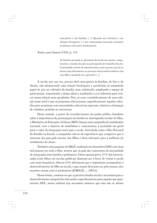 158
educadores e das famílias [...]. Quando nos referimos a um
enfoque abrangente e a um compromisso renovado, incluímos
as alianças como parte fundamental.
Assim, para Santos (1999, p. 43):
As famílias precisam se aproximar da escola não apenas compa-
recendo a reuniões de pais ou participando de Conselhos Escola-
Comunidade através de representantes, mas é preciso que ela se
inteire mais diretamente no processo educacional acadêmico dos
seus filhos, ajudando-os a aprender [...].
A escola, por sua vez, precisa abrir suas portas às famílias, de fato e de
direito, não alimentando uma relação hierárquica e autoritária ou assumindo
papel de juiz ou cobrador da família, mas, sobretudo, ampliando o espaço de
participação, respeitando o desejo desta e auxiliando-a a se informar para cres-
cer numa relação mais igualitária. Pois, só com o estabelecimento de uma rela-
ção nesse nível é que as propostas educacionais, especificamente aquelas volta-
das para as pessoas com necessidades educativas especiais, relativas à formação
de cidadãos, poderão se concretizar.
Nesse sentido, a partir do reconhecimento do poder público brasileiro
sobre a importância da participação da família no desempenho escolar do filho,
o Ministério da Educação e Cultura (MEC) lançou uma campanha de mobilização
nacional, com o objetivo de sensibilizar e conscientizar a sociedade em geral
para o valor da integração entre pais e escola. Intitulada como o Dia Nacional
da Família na Escola, a campanha vale-se da experiência que comprova que o
interesse dos pais pelo sucesso dos filhos é fator relevante para a melhoria do
rendimento do aluno.
Também uma pesquisa do IBGE, realizada em dezembro/2000 com duas
mil pessoas em todo o País, mostra que os pais são conscientes da necessidade
de integração entre família e professores. Desse quantitativo, 97% dos entrevis-
tados (com filhos em escolas públicas) disseram ser a favor de visitas à escola
com mais frequência. Outros 93% afirmaram que é importante acompanhar o
desenvolvimento do filho na escola, e que os pais deveriam ter, pelo menos, oito
reuniões anuais com os professores (JORNAL..., 2001b).
Dessa forma, constata-se que a parceria família-escola é necessária para o
desenvolvimento integral dos educandos, especificamente para aqueles que apre-
sentam NEE, muito embora seja necessário destacar que essa não se afirma
 