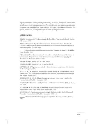 159
espontaneamente com a presença da criança na escola, tampouco com as rela-
ções formais entre pais e professores. Ao contrário do que se pensa, essa relação
perpassa um complicado e contraditório processo, cujo desenvolvimento de-
pende, sobretudo, do empenho que realizem pais e professores.
REFERÊNCIAS
BRASIL. Constituição (1998). Constituição da República Federativa do Brasil. Brasília,
DF: Senado, 1988.
BRASIL. Ministério da Ação Social. Coordenadoria Nacional Para Pessoa Portadora de
Deficiência. Declaração de Salamanca e linha de ação sobre necessidades educativas
especiais. Brasília, DF, 1994. 54 p.
______. Centro Brasileiro para Infância e Adolescência. Estatuto da criança e do adoles-
cente. Brasília, 1990.
DECLARAÇÃO mundial sobre educação para todos: satisfação das necessidades básicas de
aprendizagem. Disponível em: <http://www.unesco.org.br/publicacoes/copy_of_pdf/
decjomtien> . Acesso em: 30 maio 2008.
JORNAL do MEC. Brasília, v. 9, n. 9, abr. 2001a.
JORNAL do MEC. Brasília, v. 9, n. 11, jun./jul. 2001b.
OLIVEIRA, M. K. Vygotsky: aprendizado e desenvolvimento: um processo sócio-histórico.
São Paulo: Scipione, 1998.
PEREA, T. de J. B. Propuesta metodológica para lo trabajo de los educadores com la
familia. 1997. 66 f. Tesis (Maestria en Educación) - Instituto Superior Pedagógico Enrique
José Varona, Havana. 1997.
RODRIGUEZ, M. C. R. B. Educación especial: raziones, vision actual y desafios. La
Habana: Editorial Pueblo y Educación, 1997.
SANTOS, M. P. A inclusão e as relações entre a família e a escola. Revista INES, p. 40-43,
jun. 1999.
STAINBACK, S.; STAINBACK, W. Inclusão: um guia para educadores. Tradução de
Magda França Lopes. Porto alegre: Artes Medicas Sul, 1999.
VIGOTSKI, L. S. Fundamentos de defectología. Tradución de Lic. Ma. Del Carmen P.
Fernandez. Habana: Editorial Pueblo y Educación, 1989. t. 5.
______. História de las funciones psiquicas superiores. Havana: Científico-Técnica,
1987.
 