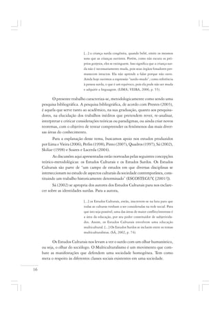 16
[...] a criança surda congênita, quando bebê, emite os mesmos
sons que as crianças ouvintes. Porém, como não escuta os pró-
prios gorjeios, eles se extinguem. Isso significa que a criança sur-
da não é necessariamente muda, pois seus órgãos fonadores per-
manecem intactos. Ela não aprende a falar porque não ouve.
Ainda hoje ouvimos a expressão “surdo-mudo”, como referência
à pessoa surda, o que é um equívoco, pois ela pode não ser muda
e adquirir a linguagem. (LIMA; VEIRA, 2006, p. 55).
O presente trabalho caracteriza-se, metodologicamente como sendo uma
pesquisa bibliográfica. A pesquisa bibliográfica, de acordo com Prestes (2003),
é aquela que serve tanto ao acadêmico, na sua graduação, quanto aos pesquisa-
dores, na elucidação dos trabalhos inéditos que pretendem rever, re-analisar,
interpretar e criticar considerações teóricas ou paradigmas, ou ainda criar novos
teoremas, com o objetivo de tentar compreender os fenômenos das mais diver-
sas áreas do conhecimento.
Para a explanação desse tema, buscamos apoio nos estudos produzidos
por Lima e Vieira (2006), Perlin (1998), Pinto (2007), Quadros (1997), Sá (2002),
Skiliar (1998) e Soares e Lacerda (2004).
As discussões aqui apresentadas estão norteadas pelas seguintes concepções
teórico-metodológicas: os Estudos Culturais e os Estudos Surdos. Os Estudos
Culturais são parte de “um campo de estudos em que diversas disciplinas se
interseccionam no estudo de aspectos culturais da sociedade contemporânea, cons-
tituindo um trabalho historicamente determinado” (ESCOSTEGUY, [2001?]).
Sá (2002) se apropria dos autores dos Estudos Culturais para nos esclare-
cer sobre as identidades surdas. Para a autora,
[...] os Estudos Culturais, então, inscrevem-se na luta para que
todas as culturas venham a ser consideradas na rede social. Para
que isto seja possível, uma das áreas de maior conflito/interesse é
a área da educação, por seu poder constituidor de subjetivida-
des. Assim, os Estudos Culturais envolvem uma educação
multicultural. [...] Os Estudos Surdos se incluem entre os temas
multiculturalistas. (SÁ, 2002, p. 74).
Os Estudos Culturais nos levam a ver o surdo com um olhar humanístico,
ou seja, o olhar do sociólogo. O Multiculturalismo é um movimento que com-
bate as manifestações que defendem uma sociedade homogênea. Tem como
meta o respeito às diferentes classes sociais existentes em uma sociedade.
 