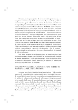 162
Portanto, como pressupostos da lei nascem três princípios que se
complementam em suas especificidades: universalidade, equidade e integralidade.
Historicamente, quem tinha direito aos serviços de saúde eram os trabalhado-
res segurados pelo Instituto Nacional de Previdência Social (INPS) e depois
Instituto Nacional Assistência Médica Nacional (INAMPS). Com a implanta-
ção do SUS este direito passou a ser direito de todos os cidadãos brasileiros,
independente de sexo, raça, renda, ocupação ou outras características sociais ou
pessoais, originando o princípio da universalidade. Com o objetivo de reduzir
as desigualdades surge o princípio da equidade, não como sinônimo de igual-
dade, uma vez que considera as diferenças, e trata com desigualdade os desi-
guais, mas considerando as diferentes necessidades de cada pessoa, de modo a
investir mais onde a carência é maior. Trata-se de um princípio de justiça social.
E por fim, o princípio da integralidade que considera a pessoa como um todo,
de forma a garantir acesso do usuário ao serviço de menor ao de maior comple-
xidade. Para tanto, faz-se necessário a articulação da saúde com outras políticas
públicas, como educação, transporte, por exemplo, a fim de garantir a
intersetorialidade das ações na busca da resolutividade e melhoria da qualidade
de vida dos indivíduos.
Este artigo propõe-se a discutir a estratégia de saúde da família como
fator integralizador de ações inclusivas entre a escola regular/famílias na reinserção
de crianças, adolescentes e jovens que passaram por algum atendimento médi-
co-hospitalar (atendimento clínico, hospitalização, reabilitação, manutenção
terapêutica, pós-operatório, entre outros).
ESTRATÉGIA DE SAÚDE DA FAMÍLIA (ESF): NOVO MODELO DE
REORIENTAÇÃO DE ATENÇÃO À SAÚDE
Programa concebido pelo Ministério da Saúde (MS) em 1994, como ins-
trumento de reorganização dos serviços de saúde, serve como eixo estruturante
da atenção básica à saúde. Preconiza como equipe mínima para funcionamento
01 médico, 01 enfermeiro, 02 auxiliares de enfermagem e 06 agentes comuni-
tários de saúde. Cada equipe de saúde da família é responsável por uma popula-
ção de até 4.000 pessoas, distribuídas de acordo com o Plano de Territorialização
Municipal, elaborado e definido por cada município, constituindo a área de
cobertura a área adstrita à unidade. As particularidades da comunidade passam
a ser de conhecimento da equipe e da gestão municipal, o que facilita o processo
de planejamento das ações de saúde, tornando-os corresponsáveis pelo cuidado
 