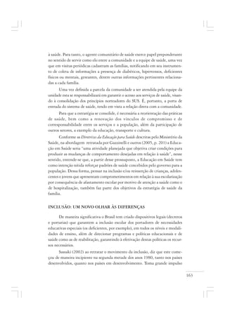 163
à saúde. Para tanto, o agente comunitário de saúde exerce papel preponderante
no sentido de servir como elo entre a comunidade e a equipe de saúde, uma vez
que em visitas periódicas cadastram as famílias, notificando em seu instrumen-
to de coleta de informações a presença de diabéticos, hipertensos, deficientes
físicos ou mentais, gestantes, dentre outras informações pertinentes relaciona-
das a cada família.
Uma vez definida a parcela da comunidade a ser atendida pela equipe da
unidade esta se responsabilizará em garantir o acesso aos serviços de saúde, visan-
do à consolidação dos princípios norteadores do SUS. É, portanto, a porta de
entrada do sistema de saúde, tendo em vista a relação direta com a comunidade.
Para que a estratégia se consolide, é necessária a reorientação das práticas
de saúde, bem como a renovação dos vínculos de compromisso e de
corresponsabilidade entre os serviços e a população, além da participação de
outros setores, a exemplo da educação, transporte e cultura.
Conforme as Diretrizes da Educação para Saúde descritas pelo Ministério da
Saúde, na abordagem retratada por Gazzinelli e outros (2005, p. 201) a Educa-
ção em Saúde seria “uma atividade planejada que objetiva criar condições para
produzir as mudanças de comportamento desejadas em relação à saúde”, nesse
sentido, entende-se que, a partir desse prossuposto, a Educação em Saúde tem
como intenção nítida reforçar padrões de saúde concebidos pelo governo para a
população. Dessa forma, pensar na inclusão e/ou reinserção de crianças, adoles-
centes e jovens que apresentam comprometimentos em relação à sua escolarização
por consequência de afastamento escolar por motivo de atenção a saúde como o
de hospitalização, também faz parte dos objetivos da estratégia de saúde da
família.
INCLUSÃO: UM NOVO OLHAR ÀS DIFERENÇAS
De maneira significativa o Brasil tem criado dispositivos legais (decretos
e portarias) que garantem a inclusão escolar dos portadores de necessidades
educativas especiais (os deficientes, por exemplo), em todos os níveis e modali-
dades de ensino, além de direcionar programas e políticas educacionais e de
saúde como as de reabilitação, garantindo à efetivação destas políticas os recur-
sos necessários.
Sassaki (2002) ao retratar o movimento da inclusão, diz que este come-
çou de maneira incipiente na segunda metade dos anos 1980, tanto nos países
desenvolvidos, quanto nos países em desenvolvimento. Toma grande impulso
 