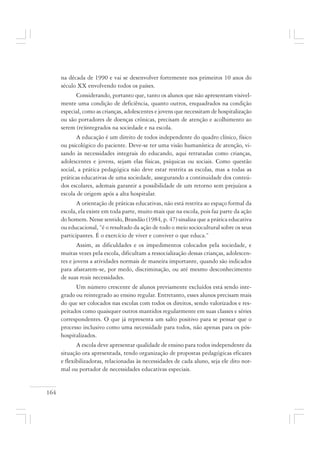 164
na década de 1990 e vai se desenvolver fortemente nos primeiros 10 anos do
século XX envolvendo todos os países.
Considerando, portanto que, tanto os alunos que não apresentam visivel-
mente uma condição de deficiência, quanto outros, enquadrados na condição
especial, como as crianças, adolescentes e jovens que necessitam de hospitalização
ou são portadores de doenças crônicas, precisam de atenção e acolhimento ao
serem (re)integrados na sociedade e na escola.
A educação é um direito de todos independente do quadro clínico, físico
ou psicológico do paciente. Deve-se ter uma visão humanística de atenção, vi-
sando às necessidades integrais do educando, aqui retratadas como crianças,
adolescentes e jovens, sejam elas físicas, psíquicas ou sociais. Como questão
social, a prática pedagógica não deve estar restrita as escolas, mas a todas as
práticas educativas de uma sociedade, assegurando a continuidade dos conteú-
dos escolares, ademais garantir a possibilidade de um retorno sem prejuízos a
escola de origem após a alta hospitalar.
A orientação de práticas educativas, não está restrita ao espaço formal da
escola, ela existe em toda parte, muito mais que na escola, pois faz parte da ação
do homem. Nesse sentido, Brandão (1984, p. 47) sinaliza que a prática educativa
ou educacional, “é o resultado da ação de todo o meio sociocultural sobre os seus
participantes. É o exercício de viver e conviver o que educa.”
Assim, as dificuldades e os impedimentos colocados pela sociedade, e
muitas vezes pela escola, dificultam a ressocialização dessas crianças, adolescen-
tes e jovens a atividades normais de maneira importante, quando são indicados
para afastarem-se, por medo, discriminação, ou até mesmo desconhecimento
de suas reais necessidades.
Um número crescente de alunos previamente excluídos está sendo inte-
grado ou reintegrado ao ensino regular. Entretanto, esses alunos precisam mais
do que ser colocados nas escolas com todos os direitos, sendo valorizados e res-
peitados como quaisquer outros mantidos regularmente em suas classes e séries
correspondentes. O que já representa um salto positivo para se pensar que o
processo inclusivo como uma necessidade para todos, não apenas para os pós-
hospitalizados.
A escola deve apresentar qualidade de ensino para todos independente da
situação ora apresentada, tendo organização de propostas pedagógicas eficazes
e flexibilizadoras, relacionadas às necessidades de cada aluno, seja ele dito nor-
mal ou portador de necessidades educativas especiais.
 