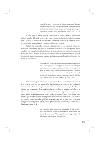 165
A escola inclusiva é o processo de adaptação da escola, dos pro-
fissionais, dos currículos, dos procedimentos, das metodologias,
avaliações, interações espaço, tempo, critérios e programas para
inclusão de todos em todos os seus graus. (ROSS, 2004, p. 31).
A educação inclusiva amplia a participação de todos os estudantes no
ensino regular. Ela está atenta para a diversidade inerente à espécie humana,
busca perceber e atender as necessidades educativas especiais de todos de forma
a promover a aprendizagem e o desenvolvimento pessoal.
Após a alta hospitalar, crianças, adolescentes e jovens precisam retornar a
sua escola de origem. A partir daí surge uma nova realidade, que propõe novos
desafios aos educadores, possibilitando a construção de novos conhecimentos,
tendo em vista a melhor recuperação e socialização da criança no espaço escolar,
ao permitir a continuidade de suas aprendizagens evitando assim, o fracasso em
sua vida acadêmica.
A orientação de estratégias didático-metodológicas que aperfeiço-
em a adaptação escolar e/ou o processo de ensino-aprendizagem
quando do retorno ou primeiro ingresso deste paciente à escola
pode ser relativa tanto à implementação de recursos e medidas
alternativas, quanto a condutas e posturas do professor daquela
escola, mais adequadas em relação ao aluno, portador de deficiên-
cia, e demais alunos da turma. (BARROS, 1999, p. 90).
Destacamos, portanto que não apenas os alunos com deficiência devem
relacionar-se diretamente com o saber, também aqueles que apresentam outras
necessidades educativas especiais importantes como os pós-hospitalizados, os
alunos que necessitam de atenção escolar domiciliar, os lesados medulares, os
alunos com doenças crônicas e outros necessitam de atenção em suas aprendiza-
gens. Assim, fica evidente que uma relação de igualdade com o professor, per-
mitiria que este fosse capaz de adquirir uma consciência crítica de si, do outro e
do mundo, estabelecendo equilíbrio na sua autoestima, e, portanto, buscando
sempre novos objetivos e horizontes. Dessa forma, defendemos como indica
Marques (1999, p. 47):
que construir conhecimentos em nossas salas de aula significa
tecer relações entre os saberes provindos das mais diversas ins-
tâncias de nosso viver. Alunos e professores são portadores de
saberes que se interagem, se completam.
 