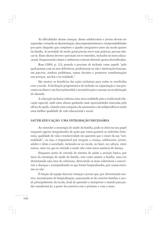 166
As dificuldades dessas crianças, desses adolescentes e jovens devem ser
superadas, evitando-se discriminação, descomprometimento e irresponsabilidades
por parte daqueles que compõem o quadro integrativo tanto da escola quanto
da família. A sociedade de modo geral precisa rever suas práticas; precisa edu-
car-se. Esses alunos devem e precisam ser re-inseridos, incluídos no meio educa-
cional, frequentando classes e ambientes comuns obtendo apoios diversificados.
Ross (2004, p. 32), postula o processo de inclusão como aquele “pelo
qual pessoas com ou sem deficiência, profissionais ou não e instituições buscam,
em parceria, resolver problemas, tomar decisões e promover transformações
nos serviços, nas leis e na realidade.”
São muitos os benefícios das ações inclusivas para todos os envolvidos
com a escola. A facilitação programática da inclusão na organização e nos pro-
cessos escolares é um fator primordial e necessário para o sucesso na escolarização
do alunado.
A educação inclusiva enfatiza uma nova realidade para a tradicional edu-
cação especial, onde estes alunos ganharão mais oportunidades marcadas pela
oferta de ajuda, visando uma conquista da autonomia e da independência tendo
uma melhor qualidade de vida educacional e social.
SAÚDE-EDUCAÇÃO: UMA INTEGRAÇÃO NECESSÁRIA
Ao entender a estratégia de saúde da família, pode-se detectar seu papel
enquanto agente integralizador de ações que visem garantir ao indivíduo bem-
estar, qualidade de vida e resolutividade em questões que o tiram da sua “nor-
malidade”, ou seja, é responsável por integrar a criança, adolescente, jovem,
adulto e idoso à sociedade, incluindo-os na escola, no lazer, na cultura, entre
outros, uma vez que se entende a saúde não como mera ausência de doença.
Enquanto porta de entrada do sistema de saúde a atenção básica, por
meio da estratégia de saúde da família, tem como assistir a família, uma vez
determinada uma área de cobertura, detectando os mais vulneráveis e suscetí-
veis a doenças e acompanhando os que foram hospitalizados, por causas exter-
nas ou não.
É função da equipe detectar crianças e jovens que, por determinado mo-
tivo, necessitaram de hospitalização, ausentando-se do convívio familiar e soci-
al, principalmente da escola, local de aprender a interpretar o mundo para po-
der transformá-lo, a partir do convívio com o próximo e com o meio.
 