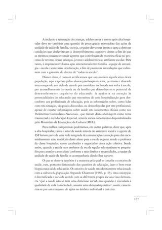 167
A inclusão e reinserção de crianças, adolescentes e jovens após alta hospi-
talar deve ser também uma questão de preocupação norteadora das ações da
unidade de saúde da família, ou seja, a equipe deve estar atenta e apta a detectar
condições que desfavoreçam o desenvolvimento cognitivo destes a fim de que
os mesmos possam se tornar agentes que contribuam de maneira eficaz no pro-
cesso de retorno dessas crianças, jovens e adolescentes ao ambiente escolar. Para
tanto, é imprescindível uma ação intersetorial entre família - equipe de estraté-
gia - escola e secretarias de educação, a fim de promover articulações que culmi-
nem com a garantia do direito de “todos na escola”.
Diante disto, é comum verificarmos que um número significativo desta
população, aqui expressa pelos alunos pós-hospitalizados, permanece afastado
interrompendo um ciclo de estudo por considerar incômoda sua volta à escola,
por aconselhamento da escola ou da família que desconhecem o potencial de
desenvolvimento cognitivo do educando. A ausência na atenção às
potencialidades do educando que necessitou de uma hospitalização gera des-
conforto aos profissionais de educação, pois as informações sobre, como lidar
com esta situação, são pouco discutidas, ou desconhecidas por este profissional,
apesar de constar informações sobre saúde em documentos oficiais como nos
Parâmetros Curriculares Nacionais , que tratam desta abordagem como tema
transversal e da Educação Especial, através vários documentos disponibilizados
pelo Ministério da Educação e da Cultura (MEC).
Para melhor compreensão poderíamos, em outras palavras, dizer que, após
a alta-hospitalar, tanto o setor de saúde através do assistente social e o agente do
ESF fariam parte de uma rede integrada de comunicação e atenção para dar enca-
minhamento e/ou matrícula deste aluno para a escola regular, tendo o professor
da classe hospitalar, como catalisador e negociador desta ação coletiva. Sendo
assim, quando a escola ou o professor da escola regular não sentirem-se prepara-
dos para atender a esse aluno conforme a seus direitos e necessidades, a equipe da
unidade de saúde da família os acompanharia dando-lhes suporte.
O que se observa também é a maneira pela qual se concebe o conceito de
saúde, este, portanto distanciado das questões de educação, lazer e bem-estar
biopsicossocial do educando. O conceito de saúde está diretamente relacionado
com a cultura da população. Segundo Chiattone (1986, p. 43), esta concepção
é diversificada e varia de acordo com os diferentes grupos sociais e isso demons-
tra “que a saúde não só tem uma dimensão social, mas quando é vinculada à
qualidade de vida da sociedade, assume uma dimensão política”, assim, caracte-
riza-se por um conjunto de ações no âmbito individual e coletivo.
 