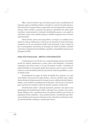 168
Mas, o mais recorrente é que, de maneira geral, tanto os profissionais de
educação quanto as famílias tendem a entender no conceito de saúde apenas o
bem-estar físico da pessoa doente, esquecendo e/ou menosprezando os aspectos
mentais. Nesse sentido, a presença dos agentes comunitários de saúde, pode
contribuir, conscientizando e orientado escola/família quanto ao seu papel na
vida deste escolar, como também reforçar o trabalho integrado entre os setores
saúde-educação.
Nesse sentido, tomar como ação política, a atenção e os cuidados com a
saúde de crianças, adolescentes e jovens que necessitaram de uma intervenção
terapêutica ou de um tratamento médico mais demorado, é fazer constar de
fato os pressupostos norteadores da estratégia de saúde da família, tomando
como base os direitos de universalidade, equidade e integralidade expressos nos
princípios do SUS.
PARA NÃO FINALIZAR... BREVES CONSIDERAÇÕES
A educação por si só não deve ser a responsável pelo processo de inclusão
escolar de crianças, adolescentes e jovens, após a alta hospitalar, é necessário
integração com outros setores; e no que diz respeito à saúde, a estratégia de
saúde da família se torna agente aliado neste processo, uma vez que ter conhe-
cimento e acesso às famílias adstritas à sua área de cobertura possibilita o conta-
to família-escola.
O profissional da equipe de saúde da família deve, portanto, ter uma
visão holística do processo de saúde-doença, a fim de contribuir para o pleno
desenvolvimento biopsicossocial de crianças, jovens e adolescentes pós-hospita-
lizados, como também os profissionais da educação, a fim de que as iniciativas
para o processo de inclusão se dêem de maneira conjunta, intersetorial.
Interrelacionar saúde e educação permitem, portanto, não apenas uma
aproximação dos profissionais de saúde e educação, mas, contudo, uma contri-
buição dialógica para o aperfeiçoamento das políticas públicas que servem às
populações menos assistidas, e mais, gradativamente, corroboraria para dimi-
nuir as distâncias entre sucesso e fracasso escolar, colocadas na vida dessas crian-
ças devolvendo-lhes confiança e vontade para crescer.
 