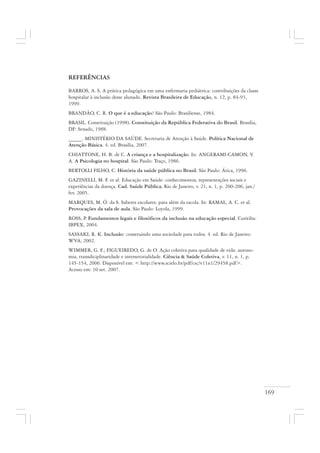 169
REFERÊNCIAS
BARROS, A. S. A prática pedagógica em uma enfermaria pediátrica: contribuições da classe
hospitalar à inclusão desse alunado. Revista Brasileira de Educação, n. 12, p. 84-93,
1999.
BRANDÃO, C. R. O que é a educação? São Paulo: Brasiliense, 1984.
BRASIL. Constituição (1998). Constituição da República Federativa do Brasil. Brasília,
DF: Senado, 1988.
_____. MINISTÉRIO DA SAÚDE. Secretaria de Atenção à Saúde. Política Nacional de
Atenção Básica. 4. ed. Brasília, 2007.
CHIATTONE, H. B. de C. A criança e a hospitalização. In: ANGERAMI-CAMON, V.
A. A Psicologia no hospital. São Paulo: Traço, 1986.
BERTOLLI FILHO, C. História da saúde pública no Brasil. São Paulo: Ática, 1996.
GAZINELLI, M. F. et al. Educação em Saúde: conhecimentos, representações sociais e
experiências da doença. Cad. Saúde Pública, Rio de Janeiro, v. 21, n. 1, p. 200-206, jan./
fev. 2005.
MARQUES, M. Ó. da S. Saberes escolares: para além da escola. In: RAMAL, A. C. et al.
Provocações da sala de aula. São Paulo: Loyola, 1999.
ROSS, P. Fundamentos legais e filosóficos da inclusão na educação especial. Curitiba:
IBPEX, 2004.
SASSAKI, R. K. Inclusão: construindo uma sociedade para todos. 4. ed. Rio de Janeiro:
WVA, 2002.
WIMMER, G. F.; FIGUEIREDO, G. de O. Ação coletiva para qualidade de vida: autono-
mia, transdiciplinaridade e intersetorialidade. Ciência & Saúde Coletiva, v. 11, n. 1, p.
145-154, 2006. Disponível em: < http://www.scielo.br/pdf/csc/v11n1/29458.pdf>.
Acesso em: 10 set. 2007.
 