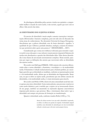 17
As abordagens defendidas pelos autores citados nos ajudarão a compre-
ender melhor o mundo do outro surdo, o não ouvinte, aquele que ouve com os
olhos e fala através das mãos.
AS IDENTIDADES DOS SUJEITOS SURDOS
O conceito de identidade é muito amplo e assume conotações e interpre-
tações diferenciadas e bastante complexas, pois tem sido alvo de discussão das
várias áreas do conhecimento. No dicionário Universal da Língua Portuguesa,
descobrimos que a palavra identidade vem do latim identitade e significa “a
qualidade do que é idêntico; paridade absoluta; analogia; conjunto de elemen-
tos que permitem saber quem uma pessoa é.” (DICIONÀRIO..., 2007).
Considerando que o tema em evidência é relevante para entender o sujei-
to surdo (a sua educação e a sua cultura), é praticamente impossível falarmos de
surdos sem abordarmos a questão das identidades deles. Falar destas identida-
des é estar diante de um mundo extremamente complexo. Nesse sentido, opta-
mos por expor as definições dos autores que escreveram sobre as identidades
dos sujeitos surdos.
De acordo com Hall (apud PERLIN, 1998) existem três conceitos diferen-
ciados sobre o termo identidade: o iluminista, o sociológico e o da modernidade
tardia. O iluminista é voltado exclusivamente para o homem perfeito, já o socio-
lógico percebe que as identidades se modelam, conforme as representações sociais
e o da modernidade tardia, afirma que as identidades são fragmentadas. Neste
caso, no que se refere ao sujeito surdo, percebemos que este último conceito de
identidades, o da modernidade tardia, é o mais interessante para situá-lo.
De acordo com Perlin (1998), dentro de uma comunidade social não exis-
te apenas uma única identidade. Como somos plurais, esse processo constitui-se
como sendo dinâmico, pois à medida que o sujeito vai se estruturando dentro
do seu grupo, também vai assumindo ou rejeitando algumas características
impostas pelo sistema a que pertence. Mas, o interessante disso tudo é que a
identidade está sempre em processo de formação ou transformação.
Quanto à identidade surda, conforme ressalta Perlin (1998, p. 53),
dentro da cultura ouvinte é um caso onde a identidade é reprimida,
se rebela e se afirma em questão da original. A identidade original
estabelece uma identidade de subordinação em vista da alteridade
cultural, a mesma que se dá entre outros grupos étnicos.
 