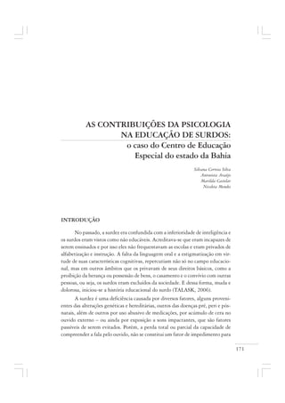 171
AS CONTRIBUIÇÕES DA PSICOLOGIA
NA EDUCAÇÃO DE SURDOS:
o caso do Centro de Educação
Especial do estado da Bahia
Silvana Correia Silva
Antonieta Araújo
Marilda Castelar
Nicoleta Mendes
INTRODUÇÃO
No passado, a surdez era confundida com a inferioridade de inteligência e
os surdos eram vistos como não educáveis. Acreditava-se que eram incapazes de
serem ensinados e por isso eles não frequentavam as escolas e eram privados de
alfabetização e instrução. A falta da linguagem oral e a estigmatização em vir-
tude de suas características cognitivas, repercutiam não só no campo educacio-
nal, mas em outros âmbitos que os privavam de seus direitos básicos, como a
proibição da herança ou possessão de bens, o casamento e o convívio com outras
pessoas, ou seja, os surdos eram excluídos da sociedade. E dessa forma, muda e
dolorosa, iniciou-se a história educacional do surdo (TALASK, 2006).
A surdez é uma deficiência causada por diversos fatores, alguns proveni-
entes das alterações genéticas e hereditárias, outros das doenças pré, peri e pós-
natais, além de outros por uso abusivo de medicações, por acúmulo de cera no
ouvido externo – ou ainda por exposição a sons impactantes, que são fatores
passíveis de serem evitados. Porém, a perda total ou parcial da capacidade de
compreender a fala pelo ouvido, não se constitui um fator de impedimento para
 