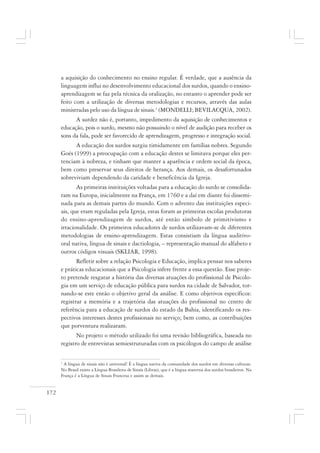 172
a aquisição do conhecimento no ensino regular. É verdade, que a ausência da
linguagem influi no desenvolvimento educacional dos surdos, quando o ensino-
aprendizagem se faz pela técnica da oralização, no entanto o aprender pode ser
feito com a utilização de diversas metodologias e recursos, através das aulas
ministradas pelo uso da língua de sinais.1
(MONDELLI; BEVILACQUA, 2002).
A surdez não é, portanto, impedimento da aquisição de conhecimentos e
educação, pois o surdo, mesmo não possuindo o nível de audição para receber os
sons da fala, pode ser favorecido de aprendizagem, progresso e integração social.
A educação dos surdos surgiu timidamente em famílias nobres. Segundo
Goés (1999) a preocupação com a educação destes se limitava porque eles per-
tenciam à nobreza, e tinham que manter a aparência e ordem social da época,
bem como preservar seus direitos de herança. Aos demais, os desafortunados
sobreviviam dependendo da caridade e beneficência da Igreja.
As primeiras instituições voltadas para a educação do surdo se consolida-
ram na Europa, inicialmente na França, em 1760 e a daí em diante foi dissemi-
nada para as demais partes do mundo. Com o advento das instituições especi-
ais, que eram reguladas pela Igreja, estas foram as primeiras escolas produtoras
do ensino-aprendizagem de surdos, até então símbolo de primitivismo e
irracionalidade. Os primeiros educadores de surdos utilizavam-se de diferentes
metodologias de ensino-aprendizagem. Estas consistiam da língua auditivo-
oral nativa, língua de sinais e dactiologia, – representação manual do alfabeto e
outros códigos visuais (SKLIAR, 1998).
Refletir sobre a relação Psicologia e Educação, implica pensar nos saberes
e práticas educacionais que a Psicologia infere frente a essa questão. Esse proje-
to pretende resgatar a história das diversas atuações do profissional de Psicolo-
gia em um serviço de educação pública para surdos na cidade de Salvador, tor-
nando-se este então o objetivo geral da análise. E como objetivos específicos:
registrar a memória e a trajetória das atuações do profissional no centro de
referência para a educação de surdos do estado da Bahia, identificando os res-
pectivos interesses destes profissionais no serviço; bem como, as contribuições
que porventura realizaram.
No projeto o método utilizado foi uma revisão bibliográfica, baseada no
registro de entrevistas semiestruturadas com os psicólogos do campo de análise
1
A língua de sinais não é universal! É a língua nativa da comunidade dos surdos em diversas culturas.
No Brasil existe a Língua Brasileira de Sinais (Libras), que é a língua materna dos surdos brasileiros. Na
França é a Língua de Sinais Francesa e assim as demais.
 