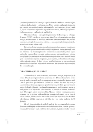 173
- a instituição Centro de Educação Especial da Bahia (CEEBA) através da gra-
vação em áudio digital e em fita cassete. Neste sentido, a educação de surdos,
que traz em sua amplitude a educação especial, é um fenômeno cultural e soci-
al, o qual necessita ser registrado, arquivado e atualizado, a fim de que promova
conhecimento no e explicação de sua história.
O tema escolhido – a atuação do profissional de Psicologia na educação
de surdo CEEBA – reflete o interesse em identificar o desenvolvimento dessa
atuação, e consequente ao resultado possibilitar o reconhecimento dos profissi-
onais na construção de suas novas práticas e a implementação de ações dirigidas
ao surdo no espaço educacional.
Portanto, afirma-se que a educação dos surdos é um assunto inquietante,
principalmente pelas dificuldades que impõe e por suas limitações desde tem-
pos remotos; e as recentes propostas educacionais direcionadas para o sujeito
surdo têm como reflexo o cenário antigo, uma vez que as diferentes práticas
pedagógicas que envolvem os sujeitos surdos apresentam uma série de limita-
ções, e como serão expostos no projeto, esses sujeitos, ao final da escolarização
básica, não são capazes de ler e escrever satisfatoriamente ou ter um domínio
adequado dos conteúdos acadêmicos, em muitos dos institutos especiais volta-
dos a essa educação.
CARACTERIZAÇÃO DA SURDEZ
A diminuição da audição (surdez) produz uma redução na percepção de
sons e dificulta a compreensão das palavras e essa dificuldade aumenta com o
grau de surdez, que pode ser leve, moderado, severo e profundo. A perda audi-
tiva de grau leve geralmente é constatada através do teste de audição
(audiometria), visto que as pessoas geralmente não percebem que ouvem com
menos facilidade. Quando a perda auditiva passa a ser moderada para severa, os
sons podem ficar distorcidos e na conversa, as palavras se tornam abafadas e
mais difíceis para serem compreendidas. Quando existem várias pessoas con-
versando em locais com ruído ambiental ou salas onde existe eco, o grau de
surdez é severo, havendo maior dificuldade para ouvir. De acordo com Mondelli;
e Bevilacqua (2002), para isto, o indivíduo deve ter perdas auditivas de 90
decibéis.
Os três tipos primários de perda de audição são: a perda condutiva, quan-
do existe um bloqueio no mecanismo de transmissão do som, ou seja, quando a
perda auditiva se deve a um problema físico, não sendo, na maioria das pessoas,
 
