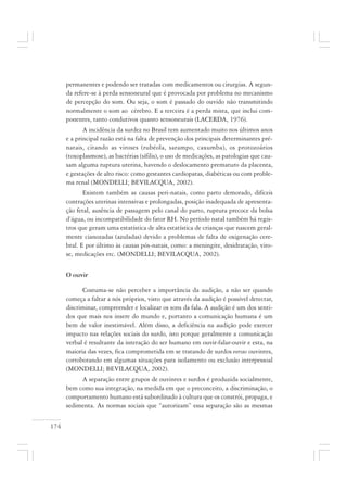 174
permanentes e podendo ser tratadas com medicamentos ou cirurgias. A segun-
da refere-se à perda sensoneural que é provocada por problema no mecanismo
de percepção do som. Ou seja, o som é passado do ouvido não transmitindo
normalmente o som ao cérebro. E a terceira é a perda mista, que inclui com-
ponentes, tanto condutivos quanto sensoneurais (LACERDA, 1976).
A incidência da surdez no Brasil tem aumentado muito nos últimos anos
e a principal razão está na falta de prevenção dos principais determinantes pré-
natais, citando as viroses (rubéola, sarampo, caxumba), os protozoários
(toxoplasmose), as bactérias (sífilis), o uso de medicações, as patologias que cau-
sam alguma ruptura uterina, havendo o deslocamento prematuro da placenta,
e gestações de alto risco: como gestantes cardiopatas, diabéticas ou com proble-
ma renal (MONDELLI; BEVILACQUA, 2002).
Existem também as causas peri-natais, como parto demorado, difíceis
contrações uterinas intensivas e prolongadas, posição inadequada de apresenta-
ção fetal, ausência de passagem pelo canal do parto, ruptura precoce da bolsa
d’água, ou incompatibilidade do fator RH. No período natal também há regis-
tros que geram uma estatística de alta estatística de crianças que nascem geral-
mente cianozadas (azuladas) devido a problemas de falta de oxigenação cere-
bral. E por último às causas pós-natais, como: a meningite, desidratação, viro-
se, medicações etc. (MONDELLI; BEVILACQUA, 2002).
O ouvir
Costuma-se não perceber a importância da audição, a não ser quando
começa a faltar a nós próprios, visto que através da audição é possível detectar,
discriminar, compreender e localizar os sons da fala. A audição é um dos senti-
dos que mais nos insere do mundo e, portanto a comunicação humana é um
bem de valor inestimável. Além disso, a deficiência na audição pode exercer
impacto nas relações sociais do surdo, isto porque geralmente a comunicação
verbal é resultante da interação do ser humano em ouvir-falar-ouvir e esta, na
maioria das vezes, fica comprometida em se tratando de surdos versus ouvintes,
corroborando em algumas situações para isolamento ou exclusão interpessoal
(MONDELLI; BEVILACQUA, 2002).
A separação entre grupos de ouvintes e surdos é produzida socialmente,
bem como sua integração, na medida em que o preconceito, a discriminação, o
comportamento humano está subordinado à cultura que os constrói, propaga, e
sedimenta. As normas sociais que “autorizam” essa separação são as mesmas
 