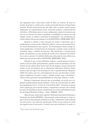 175
que organizam toda a vida social: modos de falar, de vestir-se, de atuar no
mundo, de pensar e o modo como a surdez vem sendo descrita ao longo desses
períodos. Estudos demonstram que esse olhar sobre os surdos acarreta graves
implicações no comportamento social, emocional, psíquico e educacional dos
indivíduos. A Psicologia insere-se nesta configuração a partir do momento que
traz em seu discurso de ciência e profissão a consolidação de sujeitos em suas
relações sociais, no auxílio à construção de identidades e em contribuições de
cunho também educacional, psíquico e social (SANTANA; e BERGAMO, 2005).
Quando se aborda o tema educação de surdos é importante que se
problematize os termos surdo e deficiente auditivo, uma vez que existem diver-
sos termos denominando esses sujeitos.2
As denominações trazem consigo di-
versos significados e revelam formas de interpretar o mundo, tendo o poder de
reproduzir ideias e também preconceitos. Tais significados e interpretações,
porém, são dinâmicos, ou seja, mudam de acordo com o momento sócio-histó-
rico e com o contexto. E é também válido para a discussão de como referir-se ao
sujeito que tem perda auditiva (SANTANA; BERGAMO, 2005).
Entende-se que o termo deficiência auditiva, é essencialmente técnico e
usado na área da saúde, principalmente, quando se fala em patologia. Um dos
motivos da não adoção desse termo é que ele não designa o grupo cultural dos
surdos, já que eles próprios não se denominam deficientes auditivos. Outro
motivo é que este sugere uma conotação de cura, e segundo Santana e Bergamo
(2005), fica rejeito, pois traz a ideia higienista da cura, que desconhece as limi-
tações terapêuticas de quem é surdo e também porque nega a identidade e
cultura surda, ignorando suas possibilidades de construção subjetiva e social.
Portanto é importante descrever que na atualidade, de acordo com a le-
gislação estabelecida pelo decreto federal n. 5.626, de 22 de dezembro de 2005,
que regulamenta a lei n. 10.436, de 24 de abril de 2002, “denomina-se pessoa
surda, aquela que, por ter perda auditiva, compreende e interage com o mundo
por meio de experiências visuais, manifestando sua cultura principalmente pelo
uso da Língua Brasileira de Sinais – Libras” (BRASIL, 2002).
Além do mais, ainda existe segundo a Federação Nacional de Educação e
Integração dos Surdos (FENEIS), a denominação surdo-mudo que é a mais an-
tiga e incorreta denominação atribuída ao surdo e, infelizmente ainda utilizada
em certas áreas e nos meios de comunicação. O fato de uma pessoa ser surda
não significa que ela seja muda. A mudez seria outra deficiência. O surdo é o
2
Nesse contexto serão denominados surdos.
 