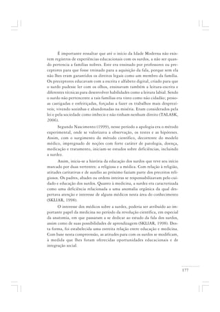 177
É importante ressaltar que até o início da Idade Moderna não exis-
tem registros de experiências educacionais com os surdos, a não ser quan-
do pertencia a famílias nobres. Este era ensinado por professores ou pre-
ceptores para que fosse treinado para a aquisição da fala, porque sem ela
não lhes eram garantidos os direitos legais como um membro da família.
Os preceptores educavam com a escrita e alfabeto digital, criado para que
o surdo pudesse ler com os olhos, ensinavam também a leitura-escrita e
diferentes técnicas para desenvolver habilidades como a leitura labial. Sendo
o surdo não pertencente a tais famílias era visto como não cidadão; pesso-
as castigadas e enfeitiçadas, forçadas a fazer os trabalhos mais desprezí-
veis; vivendo sozinhas e abandonadas na miséria. Eram considerados pela
lei e pela sociedade como imbecis e não tinham nenhum direito (TALASK,
2006).
Segundo Nascimento (1999), nesse período a apologia era o método
experimental, onde se valorizava a observação, os testes e as hipóteses.
Assim, com o surgimento do método científico, decorrente do modelo
médico, impregnado de noções com forte caráter de patologia, doença,
medicação e tratamento, iniciam-se estudos sobre deficiências, incluindo
a surdez.
Assim, inicia-se a história da educação dos surdos que teve seu início
marcado por duas vertentes: a religiosa e a médica. Com relação à religião,
atitudes caritativas e de auxílio ao próximo faziam parte dos preceitos reli-
giosos. Os padres, abades ou ordens inteiras se responsabilizavam pelo cui-
dado e educação dos surdos. Quanto à medicina, a surdez era caracterizada
como uma deficiência relacionada a uma anomalia orgânica da qual des-
pertava atenção e interesse de alguns médicos nesta área do conhecimento
(SKLIAR, 1998).
O interesse dos médicos sobre a surdez, poderia ser atribuído ao im-
portante papel da medicina no período da revolução científica, em especial
da anatomia, em que passaram a se dedicar ao estudo da fala dos surdos,
assim como de suas possibilidades de aprendizagem (SKLIAR, 1998). Des-
ta forma, foi estabelecida uma estreita relação entre educação e medicina.
Com base nesta compreensão, as atitudes para com os surdos se modificam,
à medida que lhes foram oferecidas oportunidades educacionais e de
integração social.
 